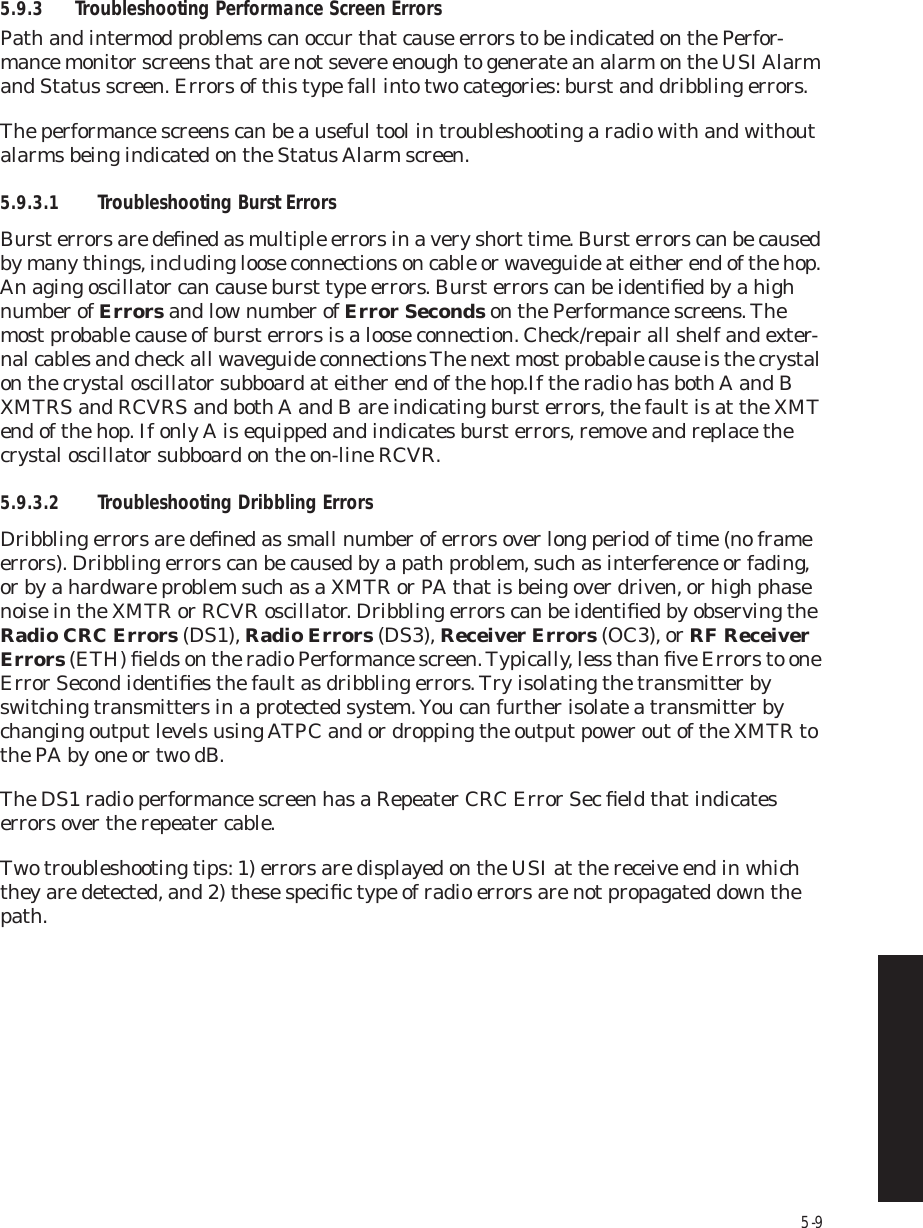 5-95.9.3 Troubleshooting Performance Screen ErrorsPath and intermod problems can occur that cause errors to be indicated on the Perfor-mance monitor screens that are not severe enough to generate an alarm on the USI Alarm and Status screen. Errors of this type fall into two categories: burst and dribbling errors. The performance screens can be a useful tool in troubleshooting a radio with and without alarms being indicated on the Status Alarm screen.5.9.3.1 Troubleshooting Burst ErrorsBurst errors are deﬁned as multiple errors in a very short time. Burst errors can be caused by many things, including loose connections on cable or waveguide at either end of the hop. An aging oscillator can cause burst type errors. Burst errors can be identiﬁed by a high number of Errors and low number of Error Seconds on the Performance screens. The most probable cause of burst errors is a loose connection. Check/repair all shelf and exter-nal cables and check all waveguide connections The next most probable cause is the crystal on the crystal oscillator subboard at either end of the hop.If the radio has both A and B XMTRS and RCVRS and both A and B are indicating burst errors, the fault is at the XMT end of the hop. If only A is equipped and indicates burst errors, remove and replace the crystal oscillator subboard on the on-line RCVR.5.9.3.2 Troubleshooting Dribbling ErrorsDribbling errors are deﬁned as small number of errors over long period of time (no frame errors). Dribbling errors can be caused by a path problem, such as interference or fading, or by a hardware problem such as a XMTR or PA that is being over driven, or high phase noise in the XMTR or RCVR oscillator. Dribbling errors can be identiﬁed by observing the Radio CRC Errors (DS1), Radio Errors (DS3), Receiver Errors (OC3), or RF Receiver Errors (ETH) ﬁelds on the radio Performance screen. Typically, less than ﬁve Errors to one Error Second identiﬁes the fault as dribbling errors. Try isolating the transmitter by switching transmitters in a protected system. You can further isolate a transmitter by changing output levels using ATPC and or dropping the output power out of the XMTR to the PA by one or two dB. The DS1 radio performance screen has a Repeater CRC Error Sec ﬁeld that indicates errors over the repeater cable.Two troubleshooting tips: 1) errors are displayed on the USI at the receive end in which they are detected, and 2) these speciﬁc type of radio errors are not propagated down the path.