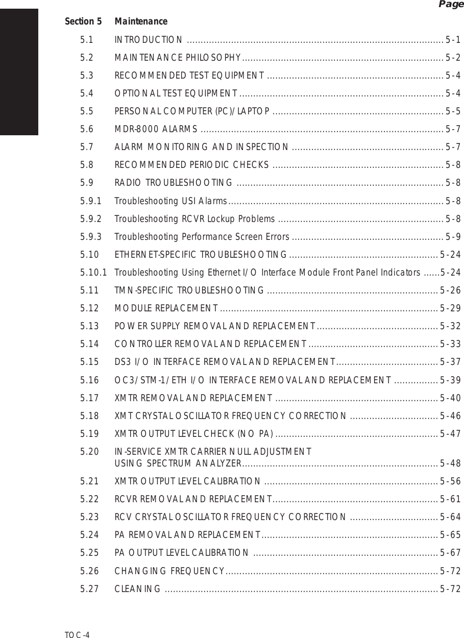 PageTOC  -  4Section 5 Maintenance5.1INTRODUCTION.............................................................................................5  -  15.2MAINTENANCE PHILOSOPHY.........................................................................5  -  25.3RECOMMENDED TEST EQUIPMENT................................................................5  -  45.4OPTIONAL TEST EQUIPMENT..........................................................................5  -  45.5PERSONAL COMPUTER (PC)/LAPTOP..............................................................5  -  55.6MDR-8000 ALARMS........................................................................................5  -  75.7ALARM MONITORING AND INSPECTION.......................................................5  -  75.8RECOMMENDED PERIODIC CHECKS..............................................................5  -  85.9RADIO TROUBLESHOOTING...........................................................................5  -  85.9.1Troubleshooting USI Alarms..............................................................................5  -  85.9.2Troubleshooting RCVR Lockup Problems............................................................5  -  85.9.3Troubleshooting Performance Screen Errors.......................................................5  -  95.10ETHERNET-SPECIFIC TROUBLESHOOTING......................................................5  -  245.10.1Troubleshooting Using Ethernet I/O Interface Module Front Panel Indicators ......5  -  245.11TMN-SPECIFIC TROUBLESHOOTING..............................................................5  -  265.12MODULE REPLACEMENT...............................................................................5  -  295.13POWER SUPPLY REMOVAL AND REPLACEMENT............................................5  -  325.14CONTROLLER REMOVAL AND REPLACEMENT...............................................5  -  335.15DS3 I/O INTERFACE REMOVAL AND REPLACEMENT.....................................5  -  375.16OC3/STM-1/ETH I/O INTERFACE REMOVAL AND REPLACEMENT................5  -  395.17XMTR REMOVAL AND REPLACEMENT...........................................................5  -  405.18XMT CRYSTAL OSCILLATOR FREQUENCY CORRECTION................................5  -  465.19XMTR OUTPUT LEVEL CHECK (NO PA)...........................................................5  -  475.20IN-SERVICE XMTR CARRIER NULL ADJUSTMENT  USING SPECTRUM ANALYZER.......................................................................5  -  485.21XMTR OUTPUT LEVEL CALIBRATION...............................................................5  -  565.22RCVR REMOVAL AND REPLACEMENT............................................................5  -  615.23RCV CRYSTAL OSCILLATOR FREQUENCY CORRECTION................................5  -  645.24PA REMOVAL AND REPLACEMENT................................................................5  -  655.25PA OUTPUT LEVEL CALIBRATION...................................................................5  -  675.26CHANGING FREQUENCY.............................................................................5  -  725.27CLEANING...................................................................................................5  -  72