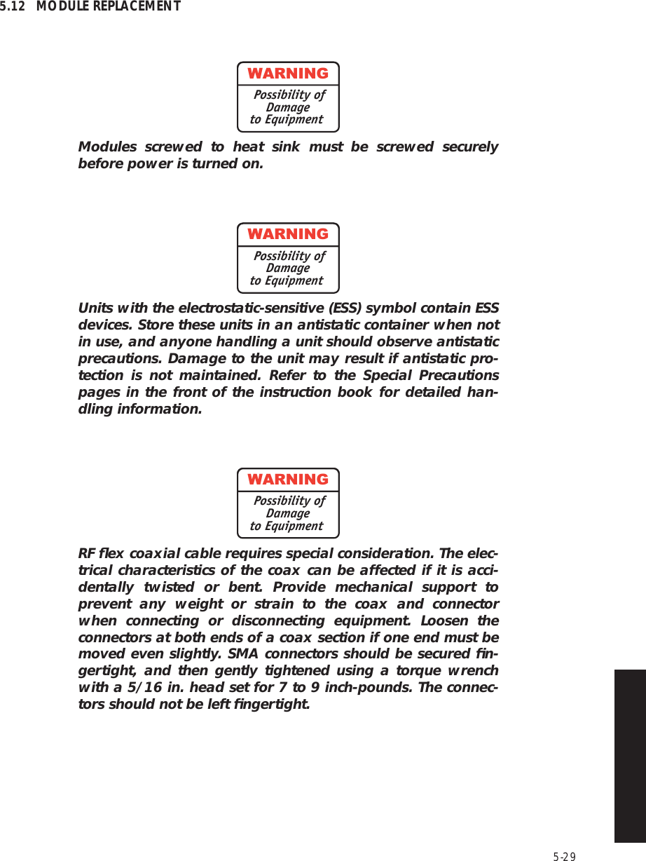 5-295.12 MODULE REPLACEMENTModules screwed to heat sink must be screwed securely before power is turned on.Units with the electrostatic-sensitive (ESS) symbol contain ESS devices. Store these units in an antistatic container when not in use, and anyone handling a unit should observe antistatic precautions. Damage to the unit may result if antistatic pro-tection is not maintained. Refer to the Special Precautions pages in the front of the instruction book for detailed han-dling information.RF ﬂex coaxial cable requires special consideration. The elec-trical characteristics of the coax can be affected if it is acci-dentally twisted or bent. Provide mechanical support to prevent any weight or strain to the coax and connector when connecting or disconnecting equipment. Loosen the connectors at both ends of a coax section if one end must be moved even slightly. SMA connectors should be secured ﬁn-gertight, and then gently tightened using a torque wrench with a 5/16 in. head set for 7 to 9 inch-pounds. The connec-tors should not be left ﬁngertight.WARNINGPossibility ofDamageto EquipmentWARNINGPossibility ofDamageto EquipmentWARNINGPossibility ofDamageto Equipment