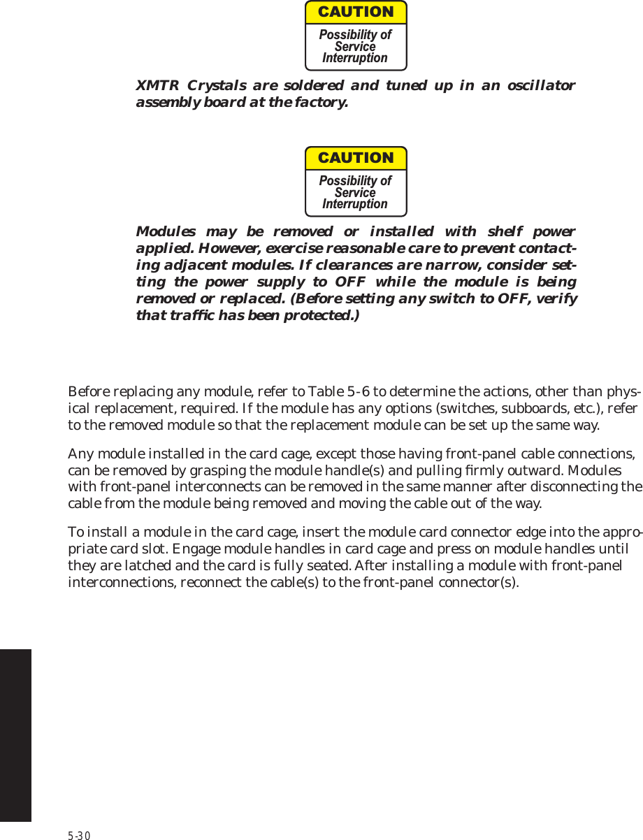 5-30XMTR Crystals are soldered and tuned up in an oscillator assembly board at the factory.Modules may be removed or installed with shelf power applied. However, exercise reasonable care to prevent contact-ing adjacent modules. If clearances are narrow, consider set-ting the power supply to OFF while the module is being removed or replaced. (Before setting any switch to OFF, verify that trafﬁc has been protected.) Before replacing any module, refer to Table 5  -  6 to determine the actions, other than phys-ical replacement, required. If the module has any options (switches, subboards, etc.), refer to the removed module so that the replacement module can be set up the same way.Any module installed in the card cage, except those having front-panel cable connections, can be removed by grasping the module handle(s) and pulling ﬁrmly outward. Modules with front-panel interconnects can be removed in the same manner after disconnecting the cable from the module being removed and moving the cable out of the way.To install a module in the card cage, insert the module card connector edge into the appro-priate card slot. Engage module handles in card cage and press on module handles until they are latched and the card is fully seated. After installing a module with front-panel interconnections, reconnect the cable(s) to the front-panel connector(s).CAUTIONPossibility ofServiceInterruptionCAUTIONPossibility ofServiceInterruption