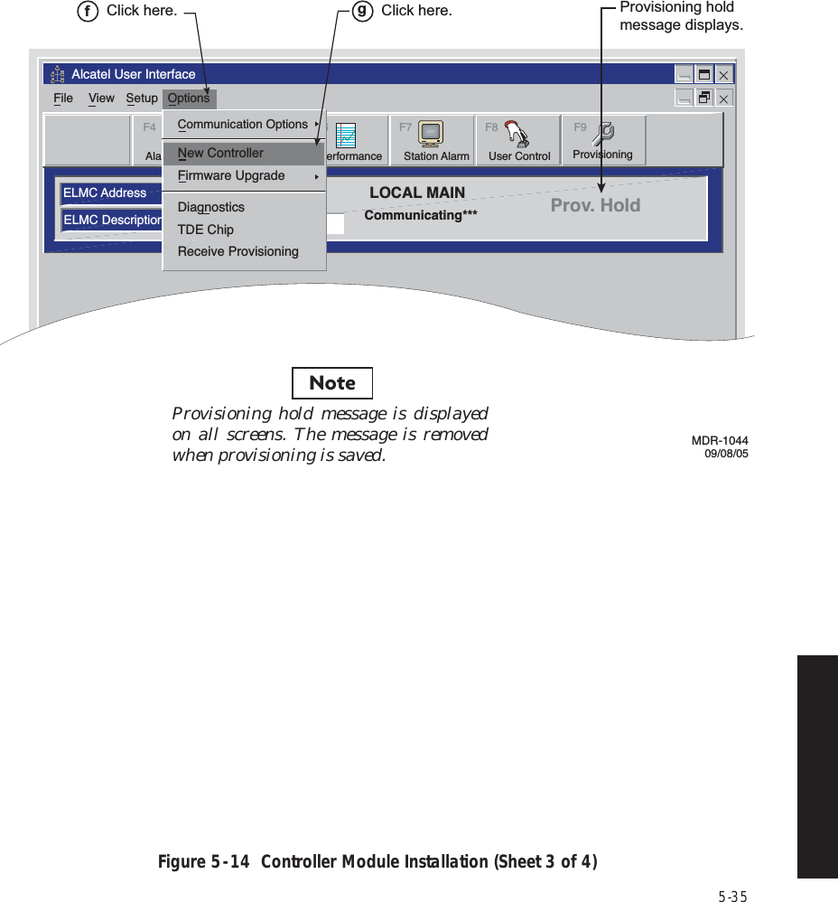 5-35Figure 5  -  14  Controller Module Installation (Sheet 3 of 4)Alcatel User InterfaceELMC AddressELMC DescriptionsLOCAL MAINCommunicating*** Prov. HoldFile View Setup OptionsF6PerformanceAlarm StatusF4Station AlarmF7 F9User ControlF8F5ProvisioningCommunication OptionsFirmware UpgradeDiagnosticsTDE ChipReceive ProvisioningNew ControllerMDR-104409/08/05Click here.fClick here.gProvisioning hold message displays.Provisioning hold message is displayed on all screens. The message is removed when provisioning is saved.Note