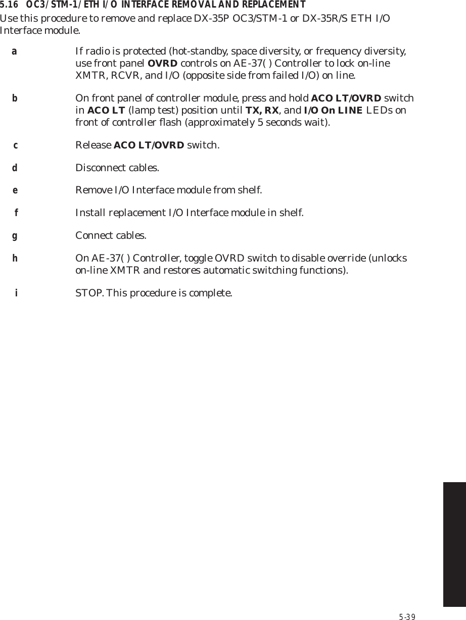 5-395.16 OC3/STM-1/ETH I/O INTERFACE REMOVAL AND REPLACEMENTUse this procedure to remove and replace DX-35P OC3/STM-1 or DX-35R/S ETH I/O  Interface module.aIf radio is protected (hot-standby, space diversity, or frequency diversity, use front panel OVRD controls on AE-37( ) Controller to lock on-line XMTR, RCVR, and I/O (opposite side from failed I/O) on line.bOn front panel of controller module, press and hold ACO LT/OVRD switch in ACO LT (lamp test) position until TX, RX, and I/O On LINE LEDs on front of controller ﬂash (approximately 5 seconds wait).cRelease ACO LT/OVRD switch.dDisconnect cables.eRemove I/O Interface module from shelf.fInstall replacement I/O Interface module in shelf.gConnect cables.hOn AE-37( ) Controller, toggle OVRD switch to disable override (unlocks on-line XMTR and restores automatic switching functions).iSTOP. This procedure is complete.