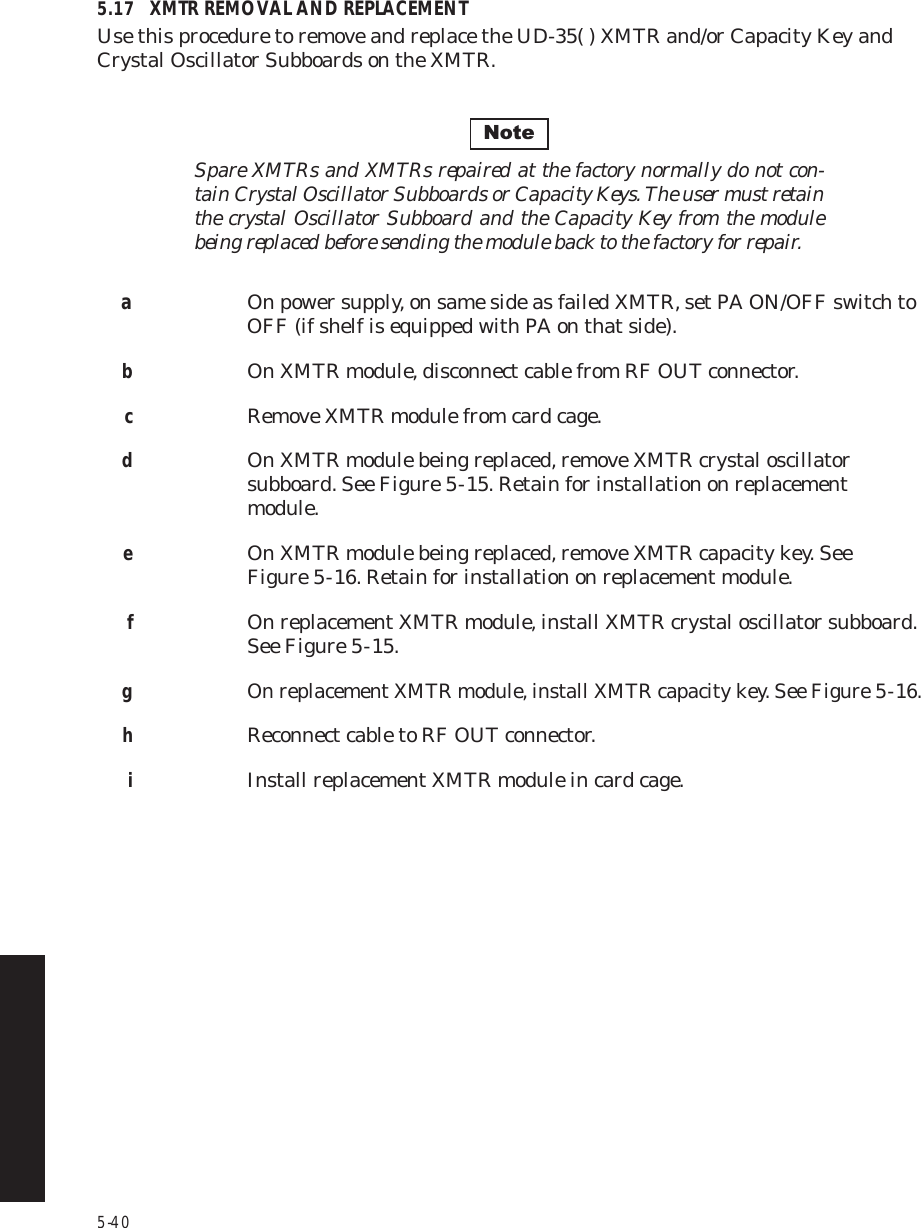 5-405.17 XMTR REMOVAL AND REPLACEMENTUse this procedure to remove and replace the UD-35( ) XMTR and/or Capacity Key and Crystal Oscillator Subboards on the XMTR.Spare XMTRs and XMTRs repaired at the factory normally do not con-tain Crystal Oscillator Subboards or Capacity Keys. The user must retain the crystal Oscillator Subboard and the Capacity Key from the module being replaced before sending the module back to the factory for repair.aOn power supply, on same side as failed XMTR, set PA ON/OFF switch to OFF (if shelf is equipped with PA on that side).bOn XMTR module, disconnect cable from RF OUT connector.cRemove XMTR module from card cage.dOn XMTR module being replaced, remove XMTR crystal oscillator subboard. See Figure 5  -  15. Retain for installation on replacement module.eOn XMTR module being replaced, remove XMTR capacity key. See Figure 5  -  16. Retain for installation on replacement module.fOn replacement XMTR module, install XMTR crystal oscillator subboard. See Figure 5  -  15.gOn replacement XMTR module, install XMTR capacity key. See Figure 5  -  16.hReconnect cable to RF OUT connector.iInstall replacement XMTR module in card cage.Note