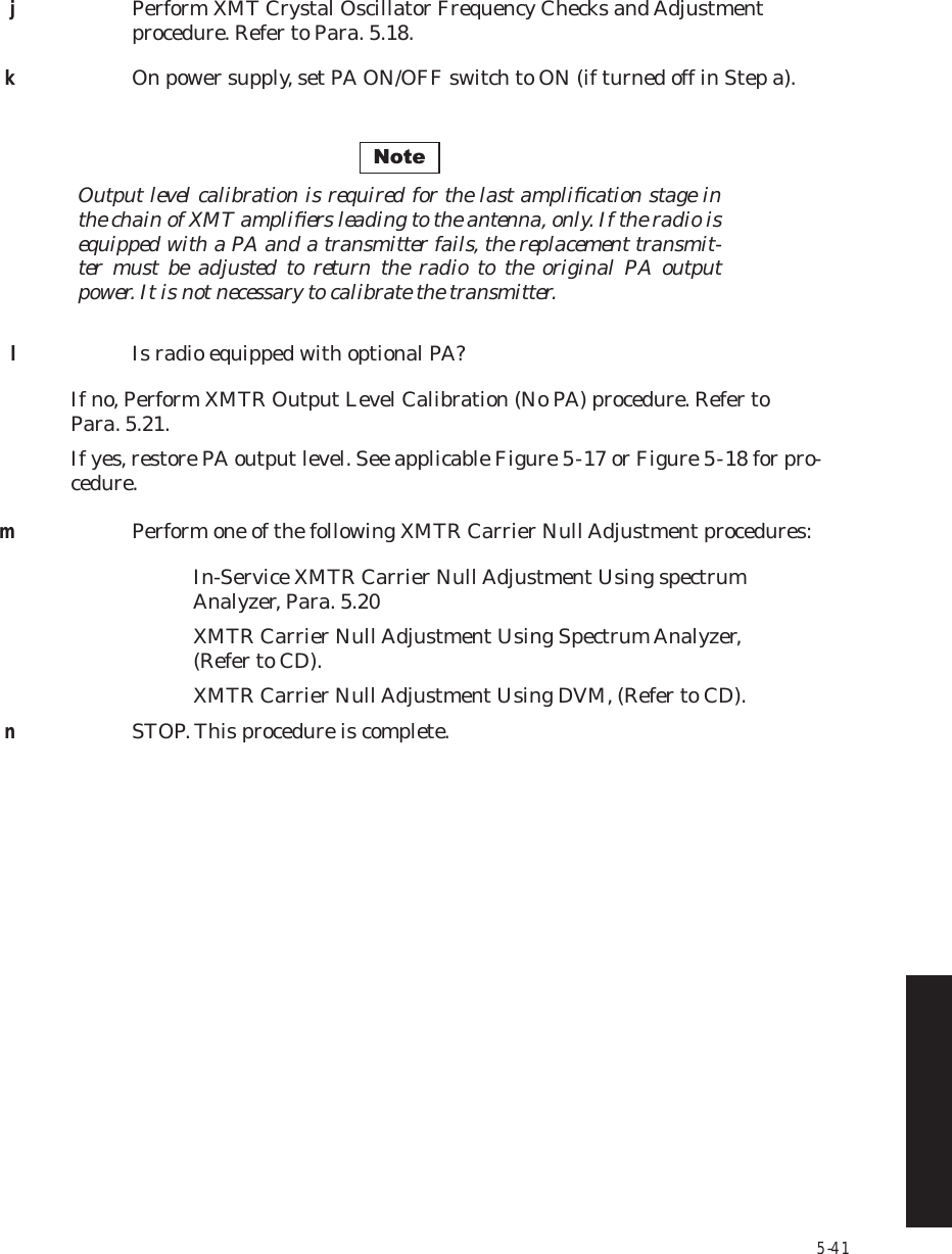 5-41jPerform XMT Crystal Oscillator Frequency Checks and Adjustment procedure. Refer to Para. 5.18.kOn power supply, set PA ON/OFF switch to ON (if turned off in Step a).Output level calibration is required for the last ampliﬁcation stage in  the chain of XMT ampliﬁers leading to the antenna, only. If the radio is  equipped with a PA and a transmitter fails, the replacement transmit-ter must be adjusted to return the radio to the original PA output  power. It is not necessary to calibrate the transmitter.lIs radio equipped with optional PA?If no, Perform XMTR Output Level Calibration (No PA) procedure. Refer to Para. 5.21.If yes, restore PA output level. See applicable Figure 5  -  17 or Figure 5  -  18 for pro-cedure.mPerform one of the following XMTR Carrier Null Adjustment procedures:In-Service XMTR Carrier Null Adjustment Using spectrum   Analyzer, Para. 5.20XMTR Carrier Null Adjustment Using Spectrum Analyzer,   (Refer to CD).XMTR Carrier Null Adjustment Using DVM, (Refer to CD).nSTOP. This procedure is complete.Note