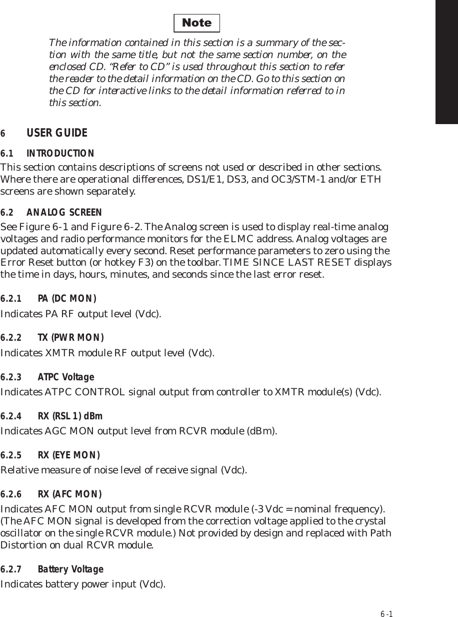 6  -  1The information contained in this section is a summary of the sec-tion with the same title, but not the same section number, on the  enclosed CD. “Refer to CD” is used throughout this section to refer  the reader to the detail information on the CD. Go to this section on  the CD for interactive links to the detail information referred to in  this section.6USER GUIDE6.1 INTRODUCTIONThis section contains descriptions of screens not used or described in other sections. Where there are operational differences, DS1/E1, DS3, and OC3/STM-1 and/or ETH screens are shown separately. 6.2 ANALOG SCREENSee Figure 6  -  1 and Figure 6  -  2. The Analog screen is used to display real-time analog voltages and radio performance monitors for the ELMC address. Analog voltages are updated automatically every second. Reset performance parameters to zero using the Error Reset button (or hotkey F3) on the toolbar. TIME SINCE LAST RESET displays the time in days, hours, minutes, and seconds since the last error reset.6.2.1 PA (DC MON)Indicates PA RF output level (Vdc).6.2.2 TX (PWR MON)Indicates XMTR module RF output level (Vdc).6.2.3 ATPC VoltageIndicates ATPC CONTROL signal output from controller to XMTR module(s) (Vdc).6.2.4 RX (RSL 1) dBmIndicates AGC MON output level from RCVR module (dBm).6.2.5 RX (EYE MON)Relative measure of noise level of receive signal (Vdc).6.2.6 RX (AFC MON)Indicates AFC MON output from single RCVR module (-3 Vdc = nominal frequency). (The AFC MON signal is developed from the correction voltage applied to the crystal oscillator on the single RCVR module.) Not provided by design and replaced with Path Distortion on dual RCVR module.6.2.7 Battery VoltageIndicates battery power input (Vdc).Note