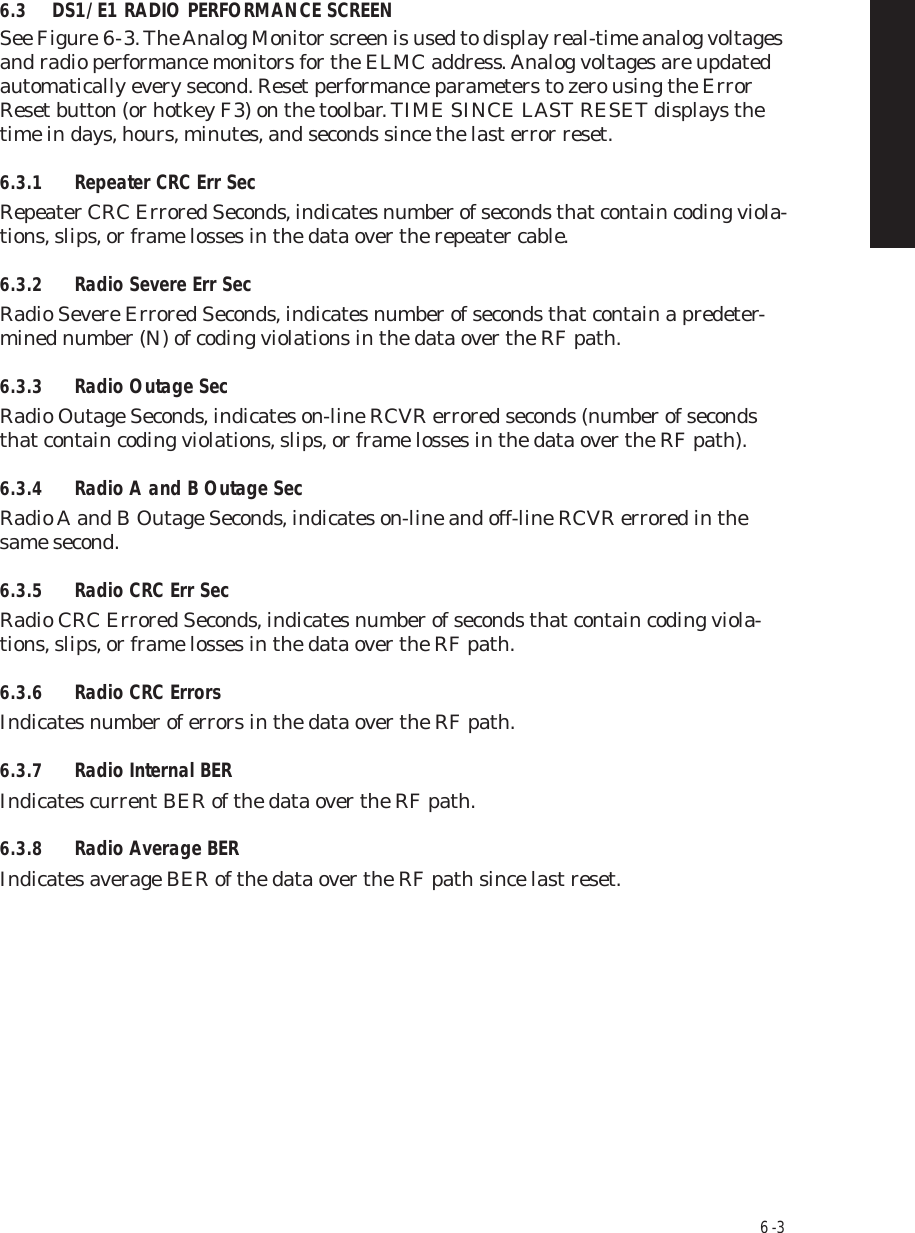 6  -  36.3 DS1/E1 RADIO PERFORMANCE SCREENSee Figure 6  -  3. The Analog Monitor screen is used to display real-time analog voltages and radio performance monitors for the ELMC address. Analog voltages are updated automatically every second. Reset performance parameters to zero using the Error Reset button (or hotkey F3) on the toolbar. TIME SINCE LAST RESET displays the time in days, hours, minutes, and seconds since the last error reset.6.3.1 Repeater CRC Err SecRepeater CRC Errored Seconds, indicates number of seconds that contain coding viola-tions, slips, or frame losses in the data over the repeater cable. 6.3.2 Radio Severe Err SecRadio Severe Errored Seconds, indicates number of seconds that contain a predeter-mined number (N) of coding violations in the data over the RF path.6.3.3 Radio Outage SecRadio Outage Seconds, indicates on-line RCVR errored seconds (number of seconds that contain coding violations, slips, or frame losses in the data over the RF path).6.3.4 Radio A and B Outage SecRadio A and B Outage Seconds, indicates on-line and off-line RCVR errored in the same second.6.3.5 Radio CRC Err SecRadio CRC Errored Seconds, indicates number of seconds that contain coding viola-tions, slips, or frame losses in the data over the RF path.6.3.6 Radio CRC ErrorsIndicates number of errors in the data over the RF path.6.3.7 Radio Internal BERIndicates current BER of the data over the RF path.6.3.8 Radio Average BERIndicates average BER of the data over the RF path since last reset.