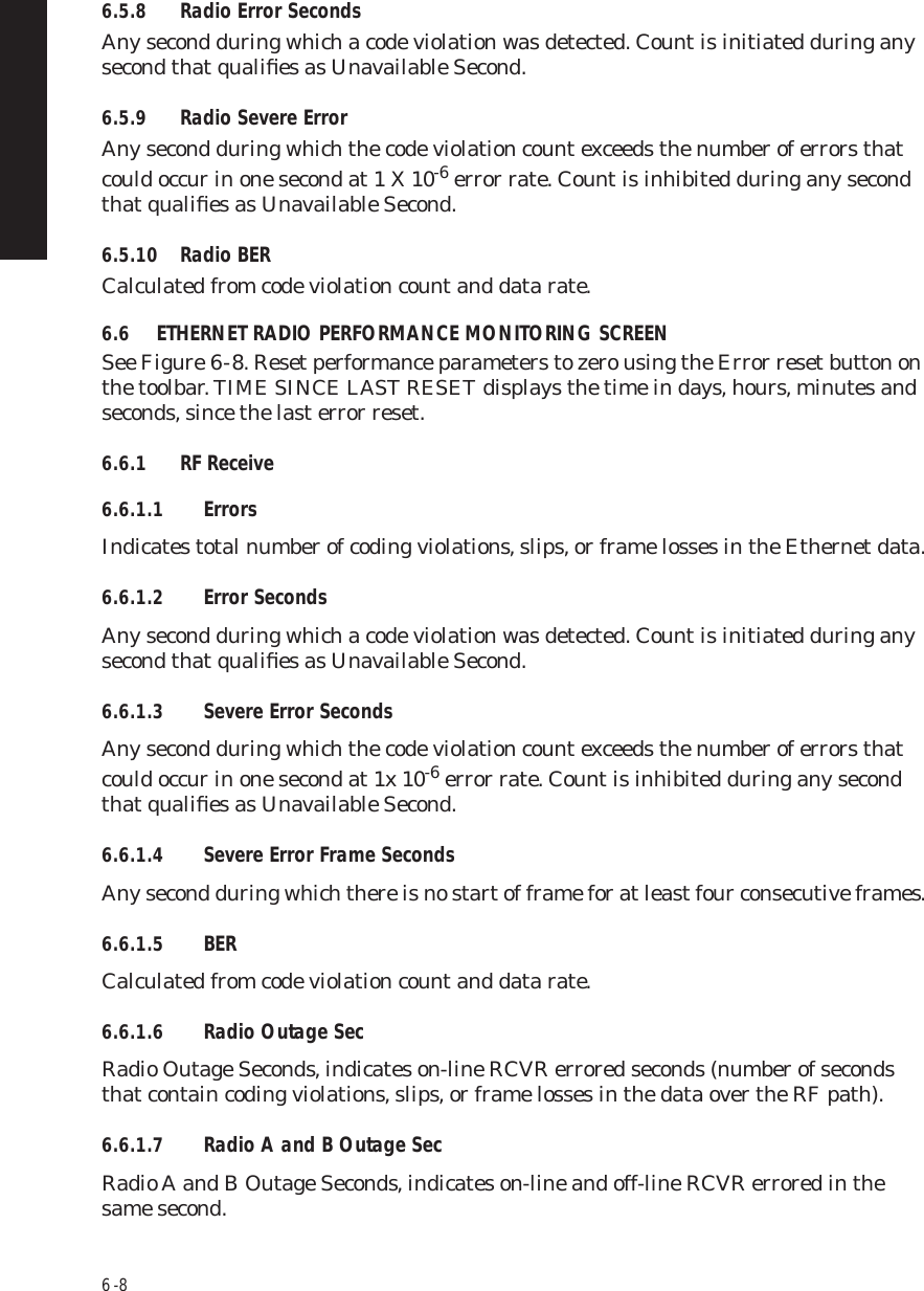 6  -  86.5.8 Radio Error SecondsAny second during which a code violation was detected. Count is initiated during any second that qualiﬁes as Unavailable Second.6.5.9 Radio Severe ErrorAny second during which the code violation count exceeds the number of errors that could occur in one second at 1 X 10-6 error rate. Count is inhibited during any second that qualiﬁes as Unavailable Second.6.5.10 Radio BERCalculated from code violation count and data rate.6.6 ETHERNET RADIO PERFORMANCE MONITORING SCREENSee Figure 6  -  8. Reset performance parameters to zero using the Error reset button on the toolbar. TIME SINCE LAST RESET displays the time in days, hours, minutes and seconds, since the last error reset.6.6.1 RF Receive6.6.1.1 ErrorsIndicates total number of coding violations, slips, or frame losses in the Ethernet data.6.6.1.2 Error SecondsAny second during which a code violation was detected. Count is initiated during any second that qualiﬁes as Unavailable Second.6.6.1.3 Severe Error SecondsAny second during which the code violation count exceeds the number of errors that could occur in one second at 1x 10-6 error rate. Count is inhibited during any second that qualiﬁes as Unavailable Second.6.6.1.4 Severe Error Frame SecondsAny second during which there is no start of frame for at least four consecutive frames.6.6.1.5 BERCalculated from code violation count and data rate.6.6.1.6 Radio Outage SecRadio Outage Seconds, indicates on-line RCVR errored seconds (number of seconds that contain coding violations, slips, or frame losses in the data over the RF path).6.6.1.7 Radio A and B Outage SecRadio A and B Outage Seconds, indicates on-line and off-line RCVR errored in the same second.