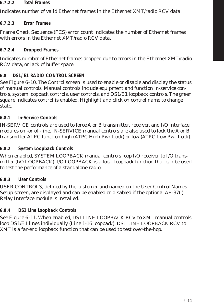 6  -  116.7.2.2 Total FramesIndicates number of valid Ethernet frames in the Ethernet XMT/radio RCV data.6.7.2.3 Error FramesFrame Check Sequence (FCS) error count indicates the number of Ethernet frames with errors in the Ethernet XMT/radio RCV data.6.7.2.4 Dropped FramesIndicates number of Ethernet frames dropped due to errors in the Ethernet XMT/radio RCV data, or lack of buffer space.6.8 DS1/E1 RADIO CONTROL SCREENSee Figure 6  -  10. The Control screen is used to enable or disable and display the status of manual controls. Manual controls include equipment and function in-service con-trols, system loopback controls, user controls, and DS1/E1 loopback controls. The green square indicates control is enabled. Highlight and click on control name to change state.6.8.1 In-Service ControlsIN-SERVICE controls are used to force A or B transmitter, receiver, and I/O interface modules on -or off-line. IN-SERVICE manual controls are also used to lock the A or B transmitter ATPC function high (ATPC High Pwr Lock) or low (ATPC Low Pwr Lock).6.8.2 System Loopback ControlsWhen enabled, SYSTEM LOOPBACK manual controls loop I/O receiver to I/O trans-mitter (I/O LOOPBACK). I/O LOOPBACK is a local loopback function that can be used to test the performance of a standalone radio.6.8.3 User ControlsUSER CONTROLS, deﬁned by the customer and named on the User Control Names Setup screen, are displayed and can be enabled or disabled if the optional AE-37( ) Relay Interface module is installed.6.8.4 DS1 Line Loopback ControlsSee Figure 6  -  11. When enabled, DS1 LINE LOOPBACK RCV to XMT manual controls loop DS1/E1 lines individually (Line 1-16 loopback). DS1 LINE LOOPBACK RCV to XMT is a far-end loopback function that can be used to test over-the-hop.