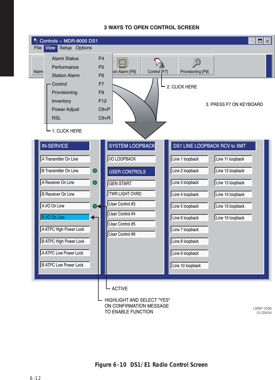 6  -  12Figure 6  -  10  DS1/E1 Radio Control ScreenLOCAL CONTROLCommunicatingELMC Address:Description:DURANGOJ7914Thursday, March 16, 200010:15:49 AMIN-SERVICEA Transmitter On LineB Transmitter On LineA Receiver On LineA I/O On LineB I/O On LineB Receiver On LineA ATPC High Power LockB ATPC High Power LockA ATPC Low Power LockB ATPC Low Power LockLine 1 loopbackLine 2 loopbackLine 3 loopbackLine 4 loopbackLine 5 loopbackLine 6 loopbackLine 7 loopbackLine 8 loopbackLine 9 loopbackLine 10 loopbackLine 11 loopbackLine 12 loopbackLine 13 loopbackLine 14 loopbackLine 15 loopbackLine 16 loopbackSYSTEM LOOPBACKI/O LOOPBACKUSER CONTROLSGEN STARTTWR LIGHT OVRDUser Control #3User Control #4User Control #5User Control #6DS1 LINE LOOPBACK RCV to XMT2. CLICK HERE3 WAYS TO OPEN CONTROL SCREEN3. PRESS F7 ON KEYBOARDFileControls -- MDR-8000 DS1View Setup OptionsAlarm Status [F4] Perf Monitor [F5] Station Alarm [F6] Control [F7] Provisioning [F9]Alarm StatusPerformanceStation AlarmControlProvisioningInventoryPower AdjustRSLF4F5F6F7F9F12Ctl+PCtl+R1. CLICK HERELMW-100601/29/04ACTIVEHIGHLIGHT AND SELECT &quot;YES&quot; ON CONFIRMATION MESSAGE TO ENABLE FUNCTION