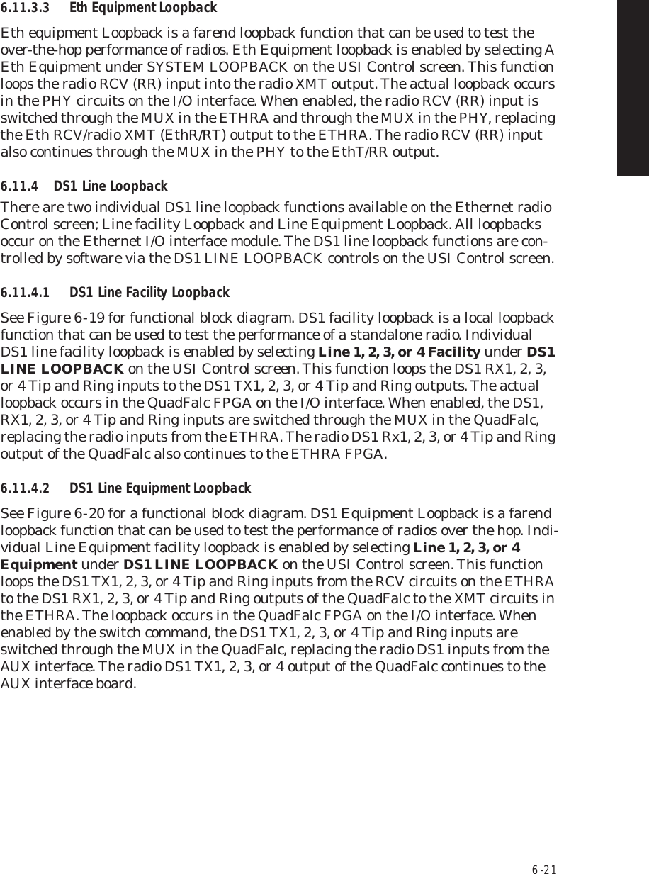 6  -  216.11.3.3 Eth Equipment LoopbackEth equipment Loopback is a farend loopback function that can be used to test the over-the-hop performance of radios. Eth Equipment loopback is enabled by selecting A Eth Equipment under SYSTEM LOOPBACK on the USI Control screen. This function loops the radio RCV (RR) input into the radio XMT output. The actual loopback occurs in the PHY circuits on the I/O interface. When enabled, the radio RCV (RR) input is switched through the MUX in the ETHRA and through the MUX in the PHY, replacing the Eth RCV/radio XMT (EthR/RT) output to the ETHRA. The radio RCV (RR) input also continues through the MUX in the PHY to the EthT/RR output.6.11.4 DS1 Line LoopbackThere are two individual DS1 line loopback functions available on the Ethernet radio Control screen; Line facility Loopback and Line Equipment Loopback. All loopbacks occur on the Ethernet I/O interface module. The DS1 line loopback functions are con-trolled by software via the DS1 LINE LOOPBACK controls on the USI Control screen.6.11.4.1 DS1 Line Facility LoopbackSee Figure 6  -  19 for functional block diagram. DS1 facility loopback is a local loopback function that can be used to test the performance of a standalone radio. Individual DS1 line facility loopback is enabled by selecting Line 1, 2, 3, or 4 Facility under DS1 LINE LOOPBACK on the USI Control screen. This function loops the DS1 RX1, 2, 3, or 4 Tip and Ring inputs to the DS1 TX1, 2, 3, or 4 Tip and Ring outputs. The actual loopback occurs in the QuadFalc FPGA on the I/O interface. When enabled, the DS1, RX1, 2, 3, or 4 Tip and Ring inputs are switched through the MUX in the QuadFalc, replacing the radio inputs from the ETHRA. The radio DS1 Rx1, 2, 3, or 4 Tip and Ring output of the QuadFalc also continues to the ETHRA FPGA.6.11.4.2 DS1 Line Equipment LoopbackSee Figure 6  -  20 for a functional block diagram. DS1 Equipment Loopback is a farend loopback function that can be used to test the performance of radios over the hop. Indi-vidual Line Equipment facility loopback is enabled by selecting Line 1, 2, 3, or 4 Equipment under DS1 LINE LOOPBACK on the USI Control screen. This function loops the DS1 TX1, 2, 3, or 4 Tip and Ring inputs from the RCV circuits on the ETHRA to the DS1 RX1, 2, 3, or 4 Tip and Ring outputs of the QuadFalc to the XMT circuits in the ETHRA. The loopback occurs in the QuadFalc FPGA on the I/O interface. When enabled by the switch command, the DS1 TX1, 2, 3, or 4 Tip and Ring inputs are switched through the MUX in the QuadFalc, replacing the radio DS1 inputs from the AUX interface. The radio DS1 TX1, 2, 3, or 4 output of the QuadFalc continues to the AUX interface board.