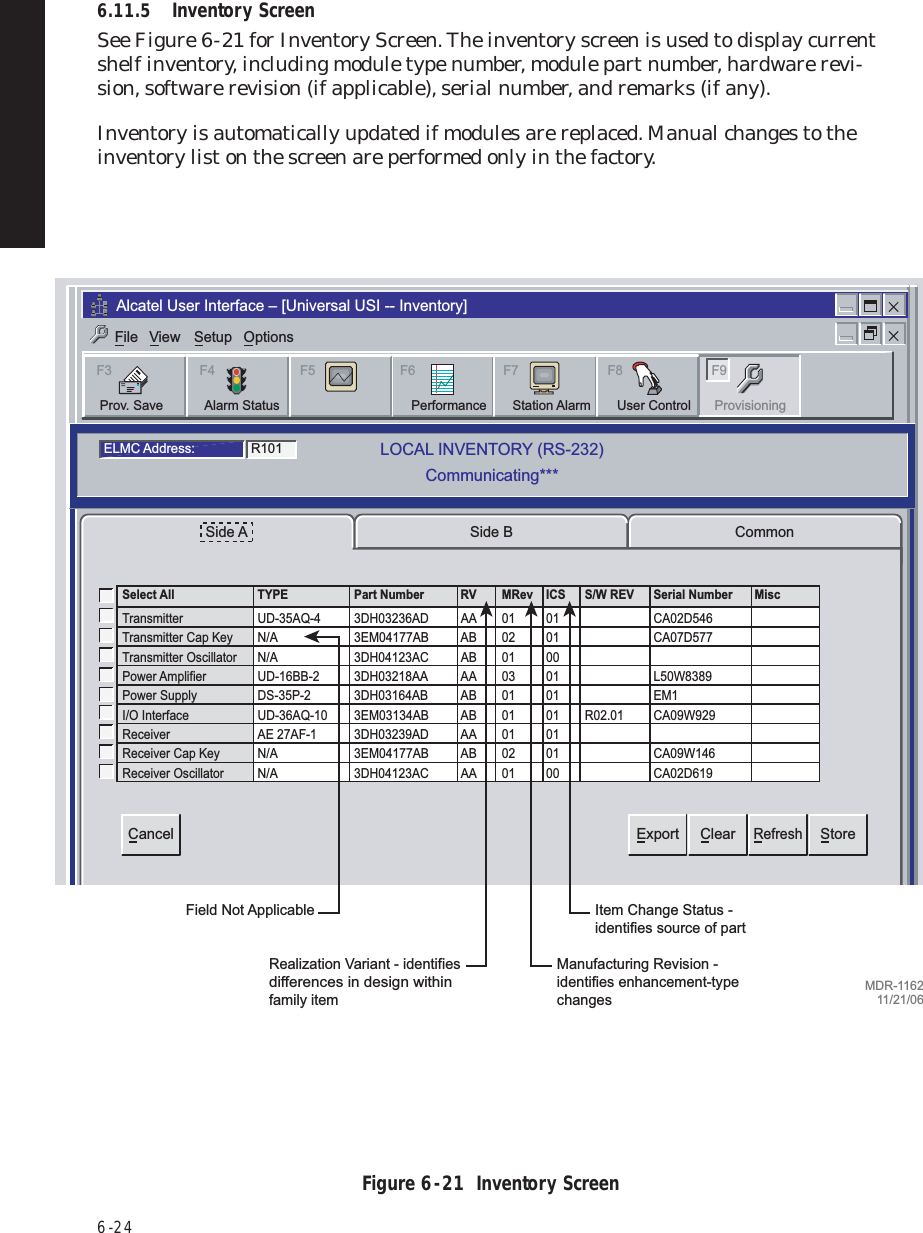 6  -  246.11.5 Inventory ScreenSee Figure 6  -  21 for Inventory Screen. The inventory screen is used to display current shelf inventory, including module type number, module part number, hardware revi-sion, software revision (if applicable), serial number, and remarks (if any).Inventory is automatically updated if modules are replaced. Manual changes to the inventory list on the screen are performed only in the factory.Figure 6  -  21  Inventory ScreenTuesday, November 30, 2004 3:31:44 PM Universal USI Version P2.00q MDR-8000 OC3         Controller Version P3.13Side A CommonSide BExportCancel ClearRefreshStoreSelect All TYPE Part Number RV MRev ICS S/W REV Serial Number MiscTransmitter UD-35AQ-4 3DH03236AD AA 01 01  CA02D546Transmitter Cap Key N/A 3EM04177AB AB 02 0100CA07D577Transmitter Oscillator N/A 3DH04123AC AB 01Power Amplifier UD-16BB-2 3DH03218AA AA 03 01   L50W8389Power Supply DS-35P-2 3DH03164AB AB 01 01 EM1I/O Interface UD-36AQ-10 3EM03134AB AB 01 01 R02.01 CA09W929CA09W146Receiver AE 27AF-1 3DH03239AD3EM04177ABAA 01 0101  CA02D619Receiver Cap Key N/AReceiver Oscillator N/A 3DH04123AC AA 01 00  02ABELMC Address: R101LOCAL INVENTORY (RS-232)Communicating***Alcatel User Interface – [Universal USI -- Inventory]F6PerformanceAlarm StatusF4Station AlarmF7 F9User ControlF8F5Prov. SaveF3ProvisioningFile View Setup OptionsMDR-116211/21/06Realization Variant - identifies differences in design within family itemField Not ApplicableManufacturing Revision - identifies enhancement-type changesItem Change Status - identifies source of part