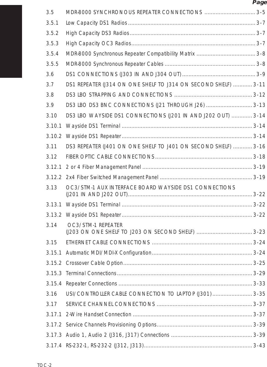  Page TOC   -   2 3.5 MDR-8000 SYNCHRONOUS REPEATER CONNECTIONS ................................ 3   -   5 3.5.1 Low Capacity DS1 Radios ................................................................................ 3   -   7 3.5.2 High Capacity DS3 Radios ...............................................................................3  -  73.5.3High Capacity OC3 Radios..............................................................................3  -  73.5.4MDR-8000 Synchronous Repeater Compatibility Matrix.....................................3  -  83.5.5MDR-8000 Synchronous Repeater Cables.........................................................3  -  83.6DS1 CONNECTIONS (J303 IN AND J304 OUT)..............................................3  -  93.7DS1 REPEATER (J314 ON ONE SHELF TO J314 ON SECOND SHELF)............3  -  113.8DS3 LBO STRAPPING AND CONNECTIONS.................................................3  -  123.9DS3 LBO DS3 BNC CONNECTIONS (J21 THROUGH J26).............................3  -  133.10DS3 LBO WAYSIDE DS1 CONNECTIONS (J201 IN AND J202 OUT).............3  -  143.10.1Wayside DS1 Terminal..................................................................................3  -  143.10.2Wayside DS1 Repeater..................................................................................3  -  143.11DS3 REPEATER (J401 ON ONE SHELF TO J401 ON SECOND SHELF)............3  -  163.12FIBER OPTIC CABLE CONNECTIONS.............................................................3  -  183.12.12 or 4 Fiber Management Panel.....................................................................3  -  193.12.22x4 Fiber Switched Management Panel..........................................................3  -  193.13OC3/STM-1 AUX INTERFACE BOARD WAYSIDE DS1 CONNECTIONS  (J201 IN AND J202 OUT)..............................................................................3  -  223.13.1Wayside DS1 Terminal..................................................................................3  -  223.13.2Wayside DS1 Repeater..................................................................................3  -  223.14 OC3/STM-1 REPEATER  (J203 ON ONE SHELF TO J203 ON SECOND SHELF)...................................3  -  233.15ETHERNET CABLE CONNECTIONS...............................................................3  -  243.15.1Automatic MDI/MDI-X Configuration...............................................................3  -  243.15.2Crossover Cable Option.................................................................................3  -  253.15.3Terminal Connections.....................................................................................3  -  293.15.4Repeater Connections....................................................................................3  -  333.16USI/CONTROLLER CABLE CONNECTION TO LAPTOP (J301).........................3  -  353.17SERVICE CHANNEL CONNECTIONS............................................................3  -  373.17.12-Wire Handset Connection...........................................................................3  -  373.17.2Service Channels Provisioning Options............................................................3  -  393.17.3Audio 1, Audio 2 (J316, J317) Connections...................................................3  -  393.17.4RS-232-1, RS-232-2 (J312, J313)....................................................................3  -  43