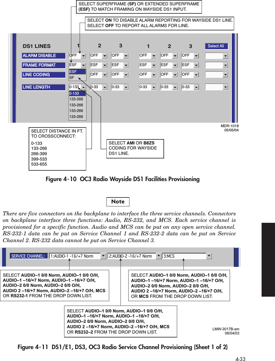  4-33 Figure 4-10  OC3 Radio Wayside DS1 Facilities ProvisioningFigure 4-11  DS1/E1, DS3, OC3 Radio Service Channel Provisioning (Sheet 1 of 2)ALARM DISABLEALARM DISABLESelect AllOFF123 123DS1 LINESFRAME FORMATFRAME FORMATESFLINE CODINGLINE CODINGOFFLINE LENGTHLINE LENGTH0-133OFFESFOFF0-33OFFESFOFF0-33OFFESFOFF0-33OFFESFOFF0-33OFFESFOFF0-33ESFSF0-133133-266133-266133-266133-266SELECT ON TO DISABLE ALARM REPORTING FOR WAYSIDE DS1 LINE. SELECT OFF TO REPORT ALL ALARMS FOR LINE.SELECT SUPERFRAME (SF) OR EXTENDED SUPERFRAME (ESF) TO MATCH FRAMING ON WAYSIDE DS1 INPUT.MDR-101805/05/04SELECT DISTANCE IN FT. TO CROSSCONNECT:0-133133-266266-399399-533533-655SELECT AMI OR B8ZS CODING FOR WAYSIDE DS1 LINE.SERVICE CHANNEL: 2:AUDIO-2 -16/+7 Norm 3:MCS1:AUDIO-1 -16/+7 NormLMW-3017B-sm06/04/03SELECT AUDIO–1 0/0 Norm, AUDIO–1 0/0 O/H, AUDIO–1 –16/+7 Norm, AUDIO–1 –16/+7 O/H, AUDIO–2 0/0 Norm, AUDIO–2 0/0 O/H, AUDIO 2 –16/+7 Norm, AUDIO–2 –16/+7 O/H, MCS OR RS232-1 FROM THE DROP DOWN LIST.SELECT AUDIO–1 0/0 Norm, AUDIO–1 0/0 O/H, AUDIO–1 –16/+7 Norm, AUDIO–1 –16/+7 O/H, AUDIO–2 0/0 Norm, AUDIO–2 0/0 O/H, AUDIO 2 –16/+7 Norm, AUDIO–2 –16/+7 O/H, OR MCS FROM THE DROP DOWN LIST.SELECT AUDIO–1 0/0 Norm, AUDIO–1 0/0 O/H, AUDIO–1 –16/+7 Norm, AUDIO–1 –16/+7 O/H, AUDIO–2 0/0 Norm, AUDIO–2 0/0 O/H, AUDIO 2 –16/+7 Norm, AUDIO–2 –16/+7 O/H, MCSOR RS232–2 FROM THE DROP DOWN LIST.There are five connectors on the backplane to interface the three service channels. Connectors on backplane interface three functions: Audio, RS-232, and MCS. Each service channel is provisioned for a specific function. Audio and MCS can be put on any open service channel. RS-232-1 data can be put on Service Channel 1 and RS-232-2 data can be put on Service Channel 2. RS-232 data cannot be put on Service Channel 3.Note