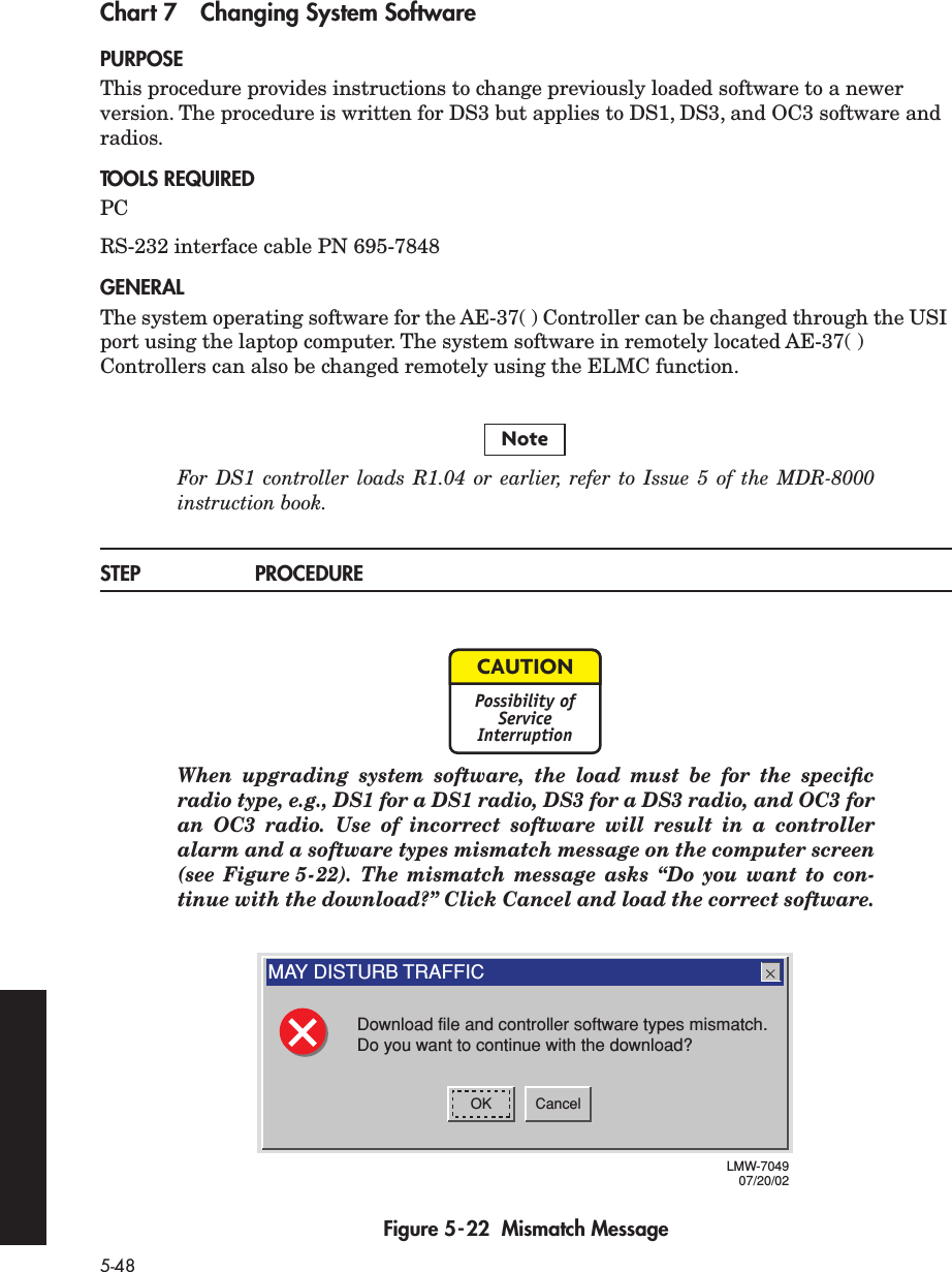 5-48Chart 7 Changing System SoftwarePURPOSEThis procedure provides instructions to change previously loaded software to a newer version. The procedure is written for DS3 but applies to DS1, DS3, and OC3 software and radios.TOOLS REQUIREDPCRS-232 interface cable PN 695-7848GENERALThe system operating software for the AE-37( ) Controller can be changed through the USI port using the laptop computer. The system software in remotely located AE-37( ) Controllers can also be changed remotely using the ELMC function.For DS1 controller loads R1.04 or earlier, refer to Issue 5 of the MDR-8000instruction book.STEP PROCEDUREWhen upgrading system software, the load must be for the speciﬁcradio type, e.g., DS1 for a DS1 radio, DS3 for a DS3 radio, and OC3 foran OC3 radio. Use of incorrect software will result in a controlleralarm and a software types mismatch message on the computer screen(see Figure 5-22). The mismatch message asks “Do you want to con-tinue with the download?” Click Cancel and load the correct software.Figure 5-22  Mismatch MessageNoteCAUTIONPossibility ofServiceInterruptionOK CancelMAY DISTURB TRAFFICDownload file and controller software types mismatch.Do you want to continue with the download?LMW-704907/20/02