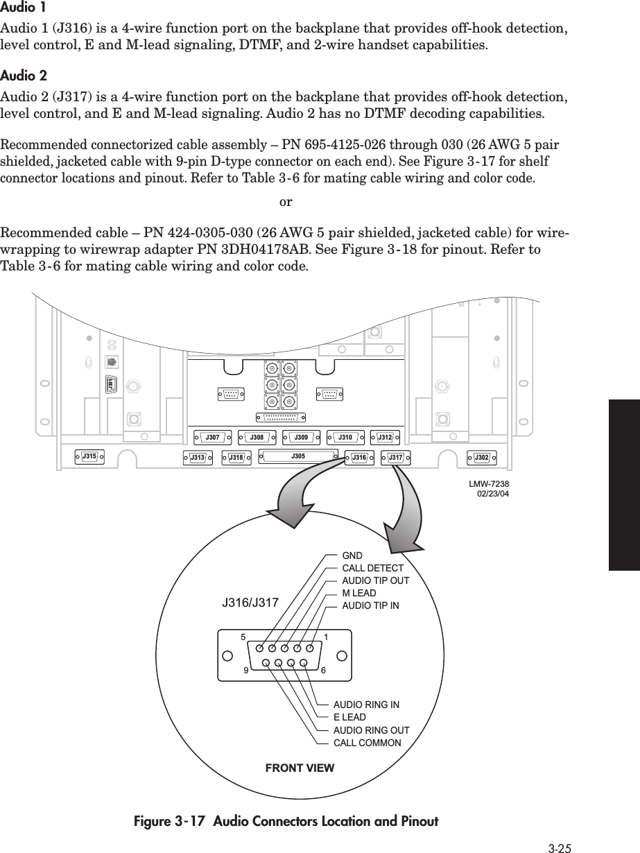  3-25 Audio 1 Audio 1 (J316) is a 4-wire function port on the backplane that provides off-hook detection, level control, E and M-lead signaling, DTMF, and 2-wire handset capabilities.  Audio 2 Audio 2 (J317) is a 4-wire function port on the backplane that provides off-hook detection, level control, and E and M-lead signaling. Audio 2 has no DTMF decoding capabilities. Recommended connectorized cable assembly – PN 695-4125-026 through 030 (26 AWG 5 pair shielded, jacketed cable with 9-pin D-type connector on each end). See Figure 3-17 for shelf connector locations and pinout. Refer to Table 3-6 for mating cable wiring and color code. orRecommended cable – PN 424-0305-030 (26 AWG 5 pair shielded, jacketed cable) for wire-wrapping to wirewrap adapter PN 3DH04178AB. See Figure 3-18 for pinout. Refer to Table 3-6 for mating cable wiring and color code.   Figure 3-17  Audio Connectors Location and PinoutJ315J301J313J308 J309J310J312J318 J305J316 J317J3025196CALL DETECTJ316/J317FRONT VIEWGNDAUDIO TIP OUTM LEADAUDIO TIP INE LEADAUDIO RING INAUDIO RING OUTCALL COMMONJ307 J312J308 J309J316 J317LMW-723802/23/04