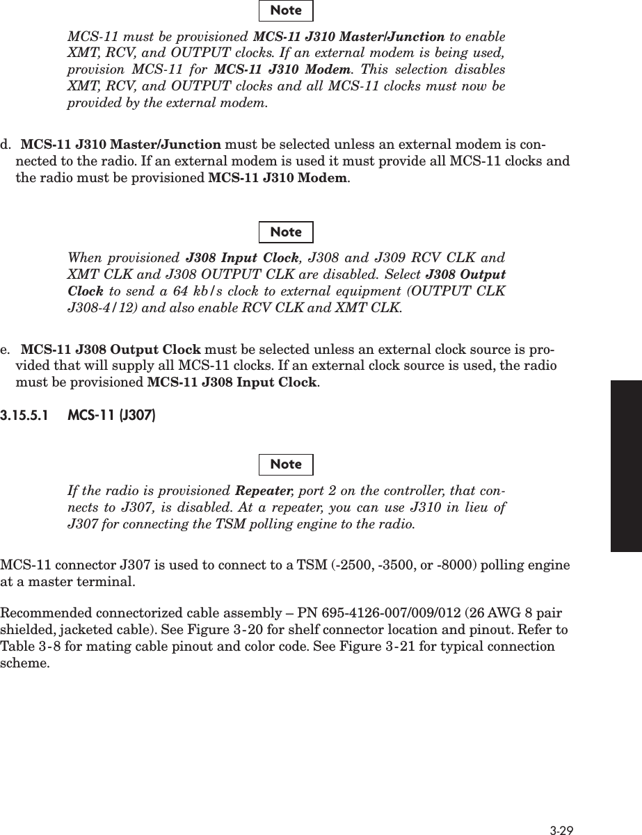  3-29 MCS-11 must be provisioned  MCS-11 J310 Master/Junction  to enableXMT, RCV, and OUTPUT clocks. If an external modem is being used,provision MCS-11 for  MCS-11 J310 Modem .  This selection disablesXMT, RCV, and OUTPUT clocks and all MCS-11 clocks must now beprovided by the external modem. d. MCS-11 J310 Master/Junction  must be selected unless an external modem is con-nected to the radio. If an external modem is used it must provide all MCS-11 clocks and the radio must be provisioned  MCS-11 J310 Modem . When provisioned  J308 Input Clock ,  J308 and J309 RCV CLK andXMT CLK and J308 OUTPUT CLK are disabled. Select  J308 OutputClock  to send a 64 kb/s clock to external equipment (OUTPUT CLKJ308-4/12) and also enable RCV CLK and XMT CLK. e. MCS-11 J308 Output Clock  must be selected unless an external clock source is pro-vided that will supply all MCS-11 clocks. If an external clock source is used, the radio must be provisioned  MCS-11 J308 Input Clock . 3.15.5.1 MCS-11 (J307) If the radio is provisioned  Repeater , port 2 on the controller, that con-nects to J307, is disabled. At a repeater, you can use J310 in lieu ofJ307 for connecting the TSM polling engine to the radio. MCS-11 connector J307 is used to connect to a TSM (-2500, -3500, or -8000) polling engine at a master terminal.Recommended connectorized cable assembly – PN 695-4126-007/009/012 (26 AWG 8 pair shielded, jacketed cable). See Figure 3-20 for shelf connector location and pinout. Refer to Table 3-8 for mating cable pinout and color code. See Figure 3-21 for typical connection scheme. NoteNoteNote