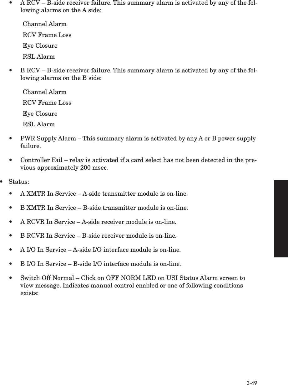 3-49•A RCV – B-side receiver failure. This summary alarm is activated by any of the fol-lowing alarms on the A side:Channel AlarmRCV Frame LossEye ClosureRSL Alarm•B RCV – B-side receiver failure. This summary alarm is activated by any of the fol-lowing alarms on the B side:Channel AlarmRCV Frame LossEye ClosureRSL Alarm•PWR Supply Alarm – This summary alarm is activated by any A or B power supply failure.• Controller Fail – relay is activated if a card select has not been detected in the pre-vious approximately 200 msec. • Status:•A XMTR In Service – A-side transmitter module is on-line.•B XMTR In Service – B-side transmitter module is on-line.•A RCVR In Service – A-side receiver module is on-line.•B RCVR In Service – B-side receiver module is on-line.•A I/O In Service – A-side I/O interface module is on-line.•B I/O In Service – B-side I/O interface module is on-line.• Switch Off Normal – Click on OFF NORM LED on USI Status Alarm screen to view message. Indicates manual control enabled or one of following conditions exists: