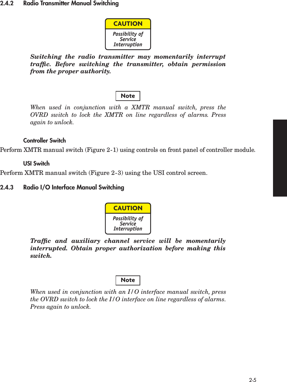  2-5 2.4.2 Radio Transmitter Manual Switching  Switching the radio transmitter may momentarily interrupttrafﬁc. Before switching the transmitter, obtain permissionfrom the proper authority. When used in conjunction with a XMTR manual switch, press theOVRD switch to lock the XMTR on line regardless of alarms. Pressagain to unlock. Controller Switch Perform XMTR manual switch (Figure 2-1) using controls on front panel of controller module. USI Switch Perform XMTR manual switch (Figure 2-3) using the USI control screen. 2.4.3 Radio I/O Interface Manual Switching  Trafﬁc and auxiliary channel service will be momentarilyinterrupted. Obtain proper authorization before making thisswitch. When used in conjunction with an I/O interface manual switch, pressthe OVRD switch to lock the I/O interface on line regardless of alarms.Press again to unlock.CAUTIONPossibility ofServiceInterruptionNoteCAUTIONPossibility ofServiceInterruptionNote