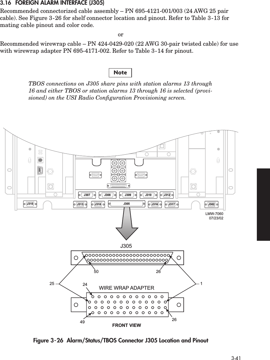 3-413.16 FOREIGN ALARM INTERFACE (J305)Recommended connectorized cable assembly – PN 695-4121-001/003 (24 AWG 25 pair cable). See Figure 3-26 for shelf connector location and pinout. Refer to Table 3-13 for mating cable pinout and color code.orRecommended wirewrap cable – PN 424-0429-020 (22 AWG 30-pair twisted cable) for use with wirewrap adapter PN 695-4171-002. Refer to Table 3-14 for pinout.TBOS connections on J305 share pins with station alarms 13 through16 and either TBOS or station alarms 13 through 16 is selected (provi-sioned) on the USI Radio Conﬁguration Provisioning screen.Figure 3-26  Alarm/Status/TBOS Connector J305 Location and PinoutNoteJ315J301J313J308 J309 J310 J312J318 J305 J316 J317 J302J30724 1J305FRONT VIEWWIRE WRAP ADAPTER2626504925J305LMW-706007/23/02