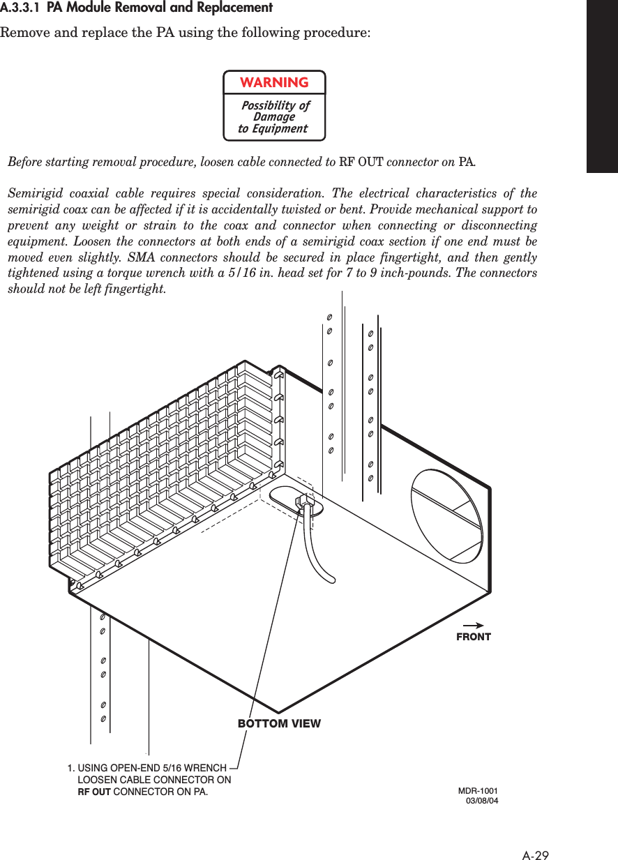  A-29 A.3.3.1 PA Module Removal and Replacement Remove and replace the PA using the following procedure:MDR-100103/08/041. USING OPEN-END 5/16 WRENCH LOOSEN CABLE CONNECTOR ON   RF OUT CONNECTOR ON PA.FRONTBOTTOM VIEWBefore starting removal procedure, loosen cable connected to RF OUT connector on PA. Semirigid coaxial cable requires special consideration. The electrical characteristics of the semirigid coax can be affected if it is accidentally twisted or bent. Provide mechanical support to prevent any weight or strain to the coax and connector when connecting or disconnecting equipment. Loosen the connectors at both ends of a semirigid coax section if one end must be moved even slightly. SMA connectors should be secured in place fingertight, and then gently tightened using a torque wrench with a 5/16 in. head set for 7 to 9 inch-pounds. The connectors should not be left fingertight.WARNINGPossibility ofDamageto Equipment