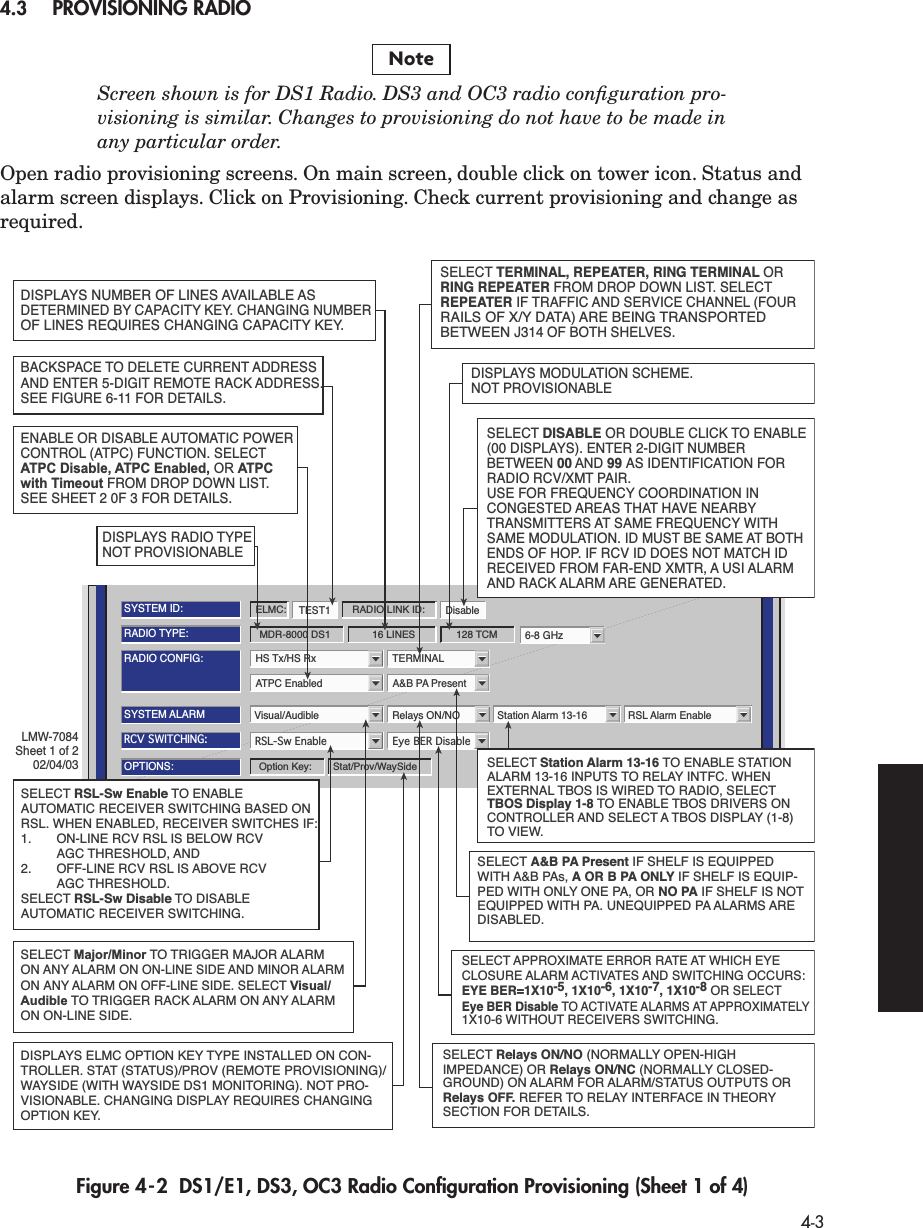  4-3 4.3 PROVISIONING RADIO Screen shown is for DS1 Radio. DS3 and OC3 radio conﬁguration pro-visioning is similar. Changes to provisioning do not have to be made inany particular order.  Open radio provisioning screens. On main screen, double click on tower icon. Status and alarm screen displays. Click on Provisioning. Check current provisioning and change as required. Figure 4-2  DS1/E1, DS3, OC3 Radio Conﬁguration Provisioning (Sheet 1 of 4)NoteATPC Enabled A&amp;B PA PresentRADIO CONFIG:HS Tx/HS Rx TERMINAL6-8 GHzSYSTEM ALARMVisual/Audible Relays ON/NO Station Alarm 13-16 RSL Alarm EnableRSL-Sw Enable Eye BER DisableRCV SWITCHING:RADIO TYPE:MDR-8000 DS1 16 LINES 128 TCMOPTIONS:Stat/Prov/WaySideOption Key:SYSTEM ID:TEST1 DisableRADIO LINK ID:ELMC:SELECT DISABLE OR DOUBLE CLICK TO ENABLE (00 DISPLAYS). ENTER 2-DIGIT NUMBERBETWEEN 00 AND 99 AS IDENTIFICATION FORRADIO RCV/XMT PAIR.USE FOR FREQUENCY COORDINATION IN CONGESTED AREAS THAT HAVE NEARBYTRANSMITTERS AT SAME FREQUENCY WITH SAME MODULATION. ID MUST BE SAME AT BOTHENDS OF HOP. IF RCV ID DOES NOT MATCH IDRECEIVED FROM FAR-END XMTR, A USI ALARMAND RACK ALARM ARE GENERATED.DISPLAYS NUMBER OF LINES AVAILABLE AS DETERMINED BY CAPACITY KEY. CHANGING NUMBER OF LINES REQUIRES CHANGING CAPACITY KEY.SELECT APPROXIMATE ERROR RATE AT WHICH EYE CLOSURE ALARM ACTIVATES AND SWITCHING OCCURS: EYE BER=1X10-5, 1X10-6, 1X10-7, 1X10-8 OR SELECT Eye BER Disable TO ACTIVATE ALARMS AT APPROXIMATELY 1X10-6 WITHOUT RECEIVERS SWITCHING.SELECT A&amp;B PA Present IF SHELF IS EQUIPPED WITH A&amp;B PAs, A OR B PA ONLY IF SHELF IS EQUIP-PED WITH ONLY ONE PA, OR NO PA IF SHELF IS NOT EQUIPPED WITH PA. UNEQUIPPED PA ALARMS ARE DISABLED.SELECT Major/Minor TO TRIGGER MAJOR ALARM ON ANY ALARM ON ON-LINE SIDE AND MINOR ALARM ON ANY ALARM ON OFF-LINE SIDE. SELECT Visual/Audible TO TRIGGER RACK ALARM ON ANY ALARM ON ON-LINE SIDE.DISPLAYS ELMC OPTION KEY TYPE INSTALLED ON CON-TROLLER. STAT (STATUS)/PROV (REMOTE PROVISIONING)/ WAYSIDE (WITH WAYSIDE DS1 MONITORING). NOT PRO-VISIONABLE. CHANGING DISPLAY REQUIRES CHANGING OPTION KEY.SELECT TERMINAL, REPEATER, RING TERMINAL OR RING REPEATER FROM DROP DOWN LIST. SELECT REPEATER IF TRAFFIC AND SERVICE CHANNEL (FOUR RAILS OF X/Y DATA) ARE BEING TRANSPORTED BETWEEN J314 OF BOTH SHELVES.ENABLE OR DISABLE AUTOMATIC POWER CONTROL (ATPC) FUNCTION. SELECTATPC Disable, ATPC Enabled, OR ATPC with Timeout FROM DROP DOWN LIST. SEE SHEET 2 0F 3 FOR DETAILS.DISPLAYS MODULATION SCHEME. NOT PROVISIONABLEDISPLAYS RADIO TYPE NOT PROVISIONABLEBACKSPACE TO DELETE CURRENT ADDRESS AND ENTER 5-DIGIT REMOTE RACK ADDRESS.SEE FIGURE 6-11 FOR DETAILS.SELECT RSL-Sw Enable TO ENABLE AUTOMATIC RECEIVER SWITCHING BASED ON RSL. WHEN ENABLED, RECEIVER SWITCHES IF:1.  ON-LINE RCV RSL IS BELOW RCV  AGC THRESHOLD, AND2.  OFF-LINE RCV RSL IS ABOVE RCV  AGC THRESHOLD.SELECT RSL-Sw Disable TO DISABLE AUTOMATIC RECEIVER SWITCHING.LMW-7084Sheet 1 of 202/04/03SELECT Station Alarm 13-16 TO ENABLE STATION ALARM 13-16 INPUTS TO RELAY INTFC. WHENEXTERNAL TBOS IS WIRED TO RADIO, SELECTTBOS Display 1-8 TO ENABLE TBOS DRIVERS ON CONTROLLER AND SELECT A TBOS DISPLAY (1-8)TO VIEW. SELECT Relays ON/NO (NORMALLY OPEN-HIGH IMPEDANCE) OR Relays ON/NC (NORMALLY CLOSED-GROUND) ON ALARM FOR ALARM/STATUS OUTPUTS ORRelays OFF. REFER TO RELAY INTERFACE IN THEORY SECTION FOR DETAILS.