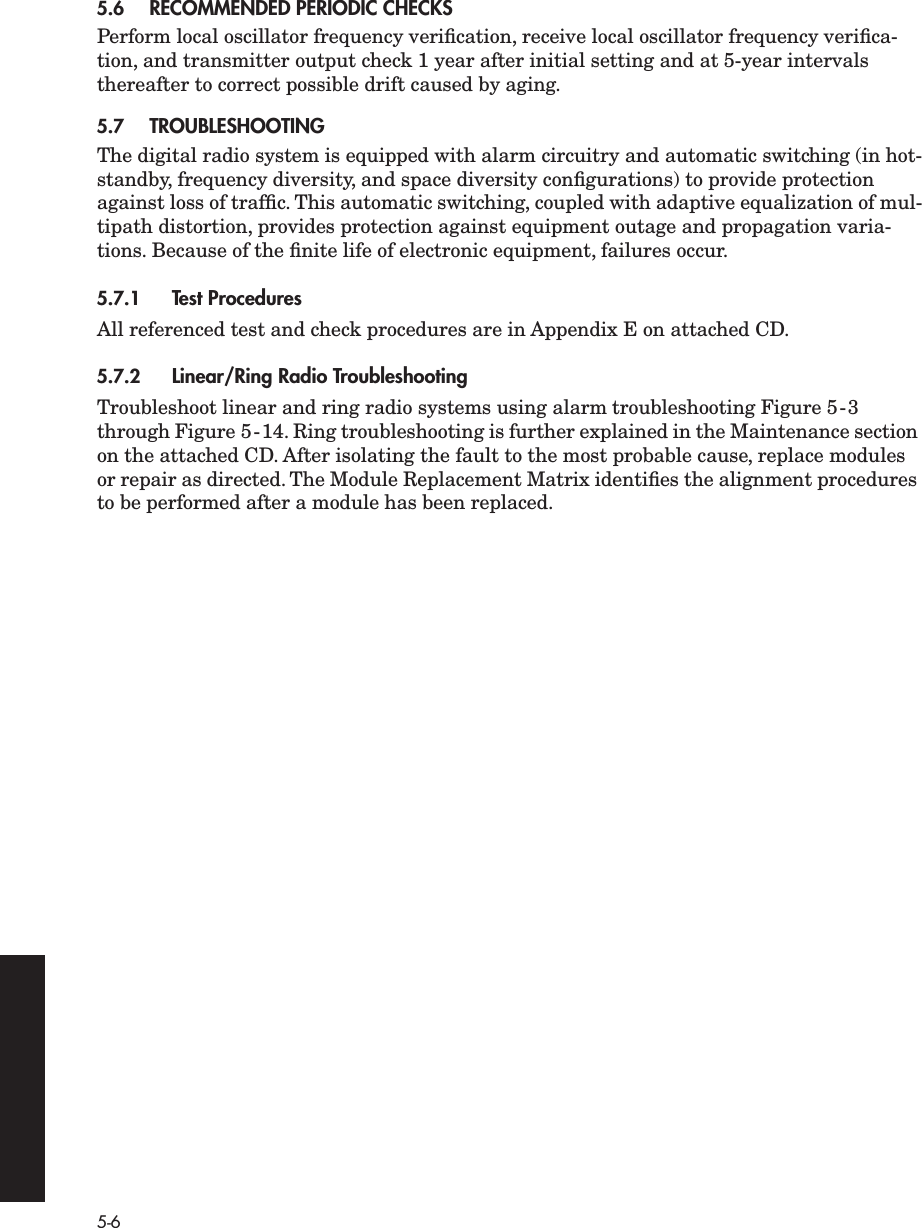  5-6 5.6 RECOMMENDED PERIODIC CHECKS Perform local oscillator frequency veriﬁcation, receive local oscillator frequency veriﬁca-tion, and transmitter output check 1 year after initial setting and at 5-year intervals thereafter to correct possible drift caused by aging. 5.7 TROUBLESHOOTING The digital radio system is equipped with alarm circuitry and automatic switching (in hot-standby, frequency diversity, and space diversity conﬁgurations) to provide protection against loss of trafﬁc. This automatic switching, coupled with adaptive equalization of mul-tipath distortion, provides protection against equipment outage and propagation varia-tions. Because of the ﬁnite life of electronic equipment, failures occur. 5.7.1 Test Procedures All referenced test and check procedures are in Appendix E on attached CD. 5.7.2 Linear/Ring Radio Troubleshooting Troubleshoot linear and ring radio systems using alarm troubleshooting Figure 5-3 through Figure 5-14. Ring troubleshooting is further explained in the Maintenance section on the attached CD. After isolating the fault to the most probable cause, replace modules or repair as directed. The Module Replacement Matrix identiﬁes the alignment procedures to be performed after a module has been replaced.
