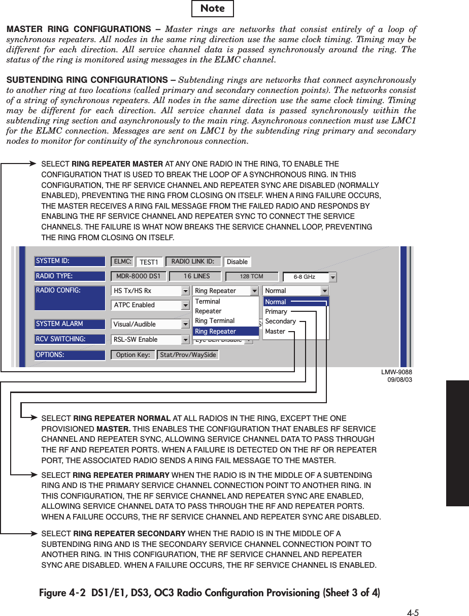  4-5 Figure 4-2  DS1/E1, DS3, OC3 Radio Conﬁguration Provisioning (Sheet 3 of 4)ATPC Enabled A&amp;B PA PresentRADIO CONFIG:HS Tx/HS Rx TERMINALSYSTEM ALARMVisual/Audible RELAYS ON/NO Station Alarm 13-16RSL-SW Enable Eye BER DisableRCV SWITCHING:RADIO TYPE:MDR-8000 DS1 16 LINESOPTIONS:Stat/Prov/WaySideOption Key:SYSTEM ID:TEST1 DisableRADIO LINK ID:ELMC:LMW-908809/08/036-8 GHz128 TCMRing Repeater NormalTerminalRepeaterRing TerminalRing RepeaterNormalMasterPrimarySecondarySELECT RING REPEATER MASTER AT ANY ONE RADIO IN THE RING, TO ENABLE THE CONFIGURATION THAT IS USED TO BREAK THE LOOP OF A SYNCHRONOUS RING. IN THIS CONFIGURATION, THE RF SERVICE CHANNEL AND REPEATER SYNC ARE DISABLED (NORMALLY ENABLED), PREVENTING THE RING FROM CLOSING ON ITSELF. WHEN A RING FAILURE OCCURS, THE MASTER RECEIVES A RING FAIL MESSAGE FROM THE FAILED RADIO AND RESPONDS BY ENABLING THE RF SERVICE CHANNEL AND REPEATER SYNC TO CONNECT THE SERVICE CHANNELS. THE FAILURE IS WHAT NOW BREAKS THE SERVICE CHANNEL LOOP, PREVENTING THE RING FROM CLOSING ON ITSELF.SELECT RING REPEATER NORMAL AT ALL RADIOS IN THE RING, EXCEPT THE ONE PROVISIONED MASTER. THIS ENABLES THE CONFIGURATION THAT ENABLES RF SERVICE CHANNEL AND REPEATER SYNC, ALLOWING SERVICE CHANNEL DATA TO PASS THROUGH THE RF AND REPEATER PORTS. WHEN A FAILURE IS DETECTED ON THE RF OR REPEATER PORT, THE ASSOCIATED RADIO SENDS A RING FAIL MESSAGE TO THE MASTER. SELECT RING REPEATER PRIMARY WHEN THE RADIO IS IN THE MIDDLE OF A SUBTENDING RING AND IS THE PRIMARY SERVICE CHANNEL CONNECTION POINT TO ANOTHER RING. IN THIS CONFIGURATION, THE RF SERVICE CHANNEL AND REPEATER SYNC ARE ENABLED, ALLOWING SERVICE CHANNEL DATA TO PASS THROUGH THE RF AND REPEATER PORTS.  WHEN A FAILURE OCCURS, THE RF SERVICE CHANNEL AND REPEATER SYNC ARE DISABLED.SELECT RING REPEATER SECONDARY WHEN THE RADIO IS IN THE MIDDLE OF A SUBTENDING RING AND IS THE SECONDARY SERVICE CHANNEL CONNECTION POINT TO ANOTHER RING. IN THIS CONFIGURATION, THE RF SERVICE CHANNEL AND REPEATER SYNC ARE DISABLED. WHEN A FAILURE OCCURS, THE RF SERVICE CHANNEL IS ENABLED.MASTER RING CONFIGURATIONS – Master rings are networks that consist entirely of a loop of synchronous repeaters. All nodes in the same ring direction use the same clock timing. Timing may be different for each direction. All service channel data is passed synchronously around the ring. The status of the ring is monitored using messages in the ELMC channel.SUBTENDING RING CONFIGURATIONS – Subtending rings are networks that connect asynchronously to another ring at two locations (called primary and secondary connection points). The networks consist of a string of synchronous repeaters. All nodes in the same direction use the same clock timing. Timing may be different for each direction. All service channel data is passed synchronously within the subtending ring section and asynchronously to the main ring. Asynchronous connection must use LMC1 for the ELMC connection. Messages are sent on LMC1 by the subtending ring primary and secondary nodes to monitor for continuity of the synchronous connection.Note