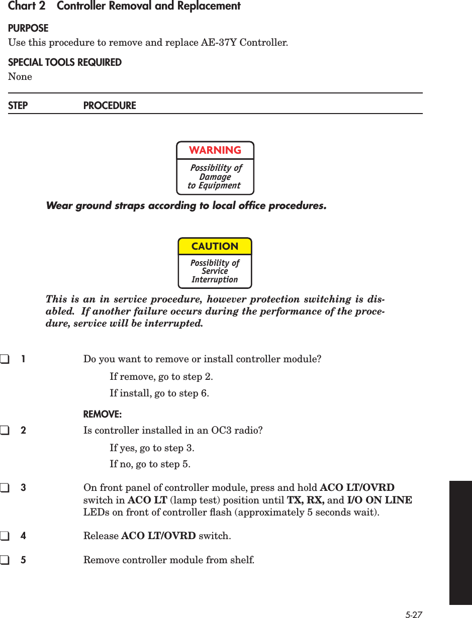 5-27 Chart 2 Controller Removal and Replacement PURPOSE Use this procedure to remove and replace AE-37Y Controller. SPECIAL TOOLS REQUIRED None STEP PROCEDURE Wear ground straps according to local ofﬁce procedures. This is an in service procedure, however protection switching is dis-abled.  If another failure occurs during the performance of the proce-dure, service will be interrupted. 1 Do you want to remove or install controller module?If remove, go to step 2.If install, go to step 6. REMOVE:2 Is controller installed in an OC3 radio?If yes, go to step 3.If no, go to step 5. 3 On front panel of controller module, press and hold  ACO LT/OVRD  switch in  ACO LT  (lamp test) position until  TX, RX,  and  I/O ON LINE  LEDs on front of controller ﬂash (approximately 5 seconds wait). 4 Release  ACO LT/OVRD  switch. 5 Remove controller module from shelf.WARNINGPossibility ofDamageto EquipmentCAUTIONPossibility ofServiceInterruption