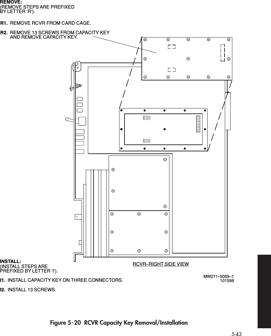 5-43 Figure 5-20  RCVR Capacity Key Removal/InstallationMW211–0069–1101598RCVR–RIGHT SIDE VIEWREMOVE RCVR FROM CARD CAGE.R1.REMOVE:(REMOVE STEPS ARE PREFIXEDBY LETTER ‘R’).INSTALL:(INSTALL STEPS AREPREFIXED BY LETTER ‘I’).REMOVE 13 SCREWS FROM CAPACITY KEYR2. AND REMOVE CAPACITY KEY.INSTALL CAPACITY KEY ON THREE CONNECTORS.I1.INSTALL 13 SCREWS.I2.