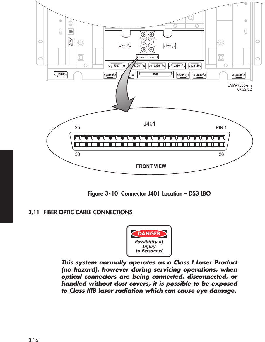  3-16   Figure 3-10  Connector J401 Location – DS3 LBO 3.11 FIBER OPTIC CABLE CONNECTIONS This system normally operates as a Class I Laser Product(no hazard), however during servicing operations, whenoptical connectors are being connected, disconnected, orhandled without dust covers, it is possible to be exposedto Class IIIB laser radiation which can cause eye damage.J315J301J313J308 J309 J310 J312J318 J305 J316 J317 J302J3072550PIN 1J40126LMW-7066-sm07/23/02J301FRONT VIEWDANGERPossibility ofInjuryto Personnel