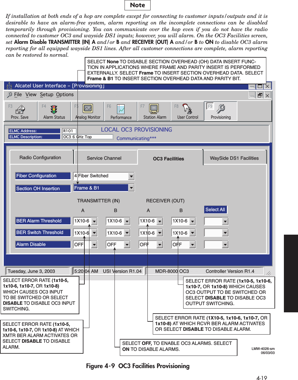  4-19 Figure 4-9  OC3 Facilities ProvisioningRadio ConfigurationFiber ConfigurationSelect AllSection OH InsertionBER Alarm ThresholdBER Switch Threshold1X10-61X10-64 Fiber SwitchedFrame &amp; B11X10-61X10-61X10-61X10-61X10-61X10-6Alarm DisableOFF OFF OFF OFFService Channel OC3 Facilities WaySide DS1 FacilitiesABTRANSMITTER (IN)ABRECEIVER (OUT)Tuesday, June 3, 2003 5:20:04 AM USI Version R1.04 MDR-8000 OC3           Controller Version R1.4Alcatel User Interface – [Provisioning]File View Setup OptionsF6PerformanceAlarm StatusF4Analog Monitor Station AlarmF7ProvisioningF9User ControlF8F5Prov. SaveF3ELMC Address:ELMC Description:R101OC3 6 GHz TopLOCAL OC3 PROVISIONINGCommunicating***SELECT ERROR RATE (1X10-5, 1x10-6, 1x10-7, OR 1x10-8) AT WHICH RCVR BER ALARM ACTIVATESOR SELECT DISABLE TO DISABLE ALARM.SELECT OFF, TO ENABLE OC3 ALARMS. SELECTON TO DISABLE ALARMS.SELECT ERROR RATE (1x10-5, 1x10-6, 1x10-7, OR 1x10-8) WHICH CAUSES OC3 OUTPUT TO BE SWITCHED OR SELECT DISABLE TO DISABLE OC3 OUTPUT SWITCHING.SELECT ERROR RATE (1x10-5,  1x10-6, 1x10-7, OR 1x10-8) WHICH CAUSES OC3 INPUT TO BE SWITCHED OR SELECT DISABLE TO DISABLE OC3 INPUT SWITCHING.SELECT ERROR RATE (1x10-5,  1x10-6, 1x10-7, OR 1x10-8) AT WHICH XMTR BER ALARM ACTIVATES OR SELECT DISABLE TO DISABLE ALARM.LMW-4026-sm06/03/03SELECT None TO DISABLE SECTION OVERHEAD (OH) DATA INSERT FUNC-TION IN APPLICATIONS WHERE FRAME AND PARITY INSERT IS PERFORMED EXTERNALLY. SELECT Frame TO INSERT SECTION OVERHEAD DATA. SELECT Frame &amp; B1 TO INSERT SECTION OVERHEAD DATA AND PARITY BIT.NoteIf installation at both ends of a hop are complete except for connecting to customer inputs/outputs and it is desirable to have an alarm-free system, alarm reporting on the incomplete connections can be disabled temporarily through provisioning. You can communicate over the hop even if you do not have the radio connected to customer OC3 and wayside DS1 inputs; however, you will alarm. On the OC3 Facilities screen, set Alarm Disable TRANSMITTER (IN) A and/or B and RECEIVER (OUT) A and/or B to ON to disable OC3 alarm reporting for all equipped wayside DS1 lines. After all customer connections are complete, alarm reporting can be restored to normal.