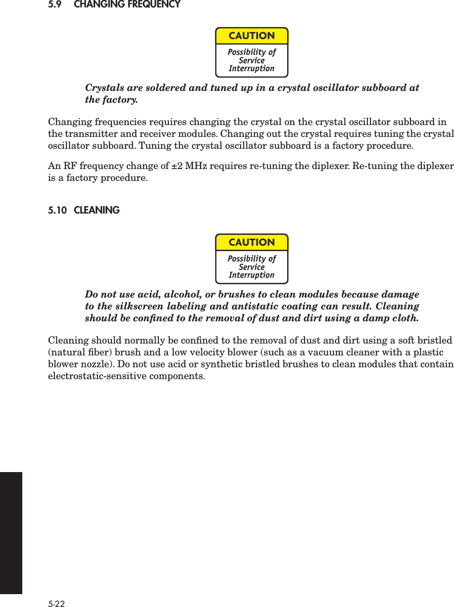  5-22 5.9 CHANGING FREQUENCY Crystals are soldered and tuned up in a crystal oscillator subboard atthe factory. Changing frequencies requires changing the crystal on the crystal oscillator subboard in the transmitter and receiver modules. Changing out the crystal requires tuning the crystal oscillator subboard. Tuning the crystal oscillator subboard is a factory procedure. An RF frequency change of ±2 MHz requires re-tuning the diplexer. Re-tuning the diplexer is a factory procedure. 5.10 CLEANING Do not use acid, alcohol, or brushes to clean modules because damageto the silkscreen labeling and antistatic coating can result. Cleaningshould be conﬁned to the removal of dust and dirt using a damp cloth. Cleaning should normally be conﬁned to the removal of dust and dirt using a soft bristled (natural ﬁber) brush and a low velocity blower (such as a vacuum cleaner with a plastic blower nozzle). Do not use acid or synthetic bristled brushes to clean modules that contain electrostatic-sensitive components.CAUTIONPossibility ofServiceInterruptionCAUTIONPossibility ofServiceInterruption