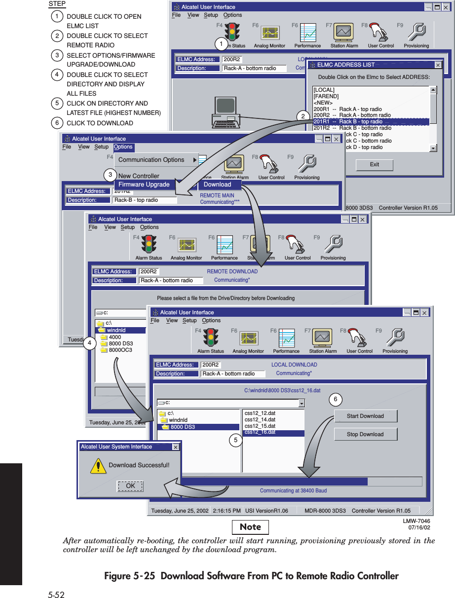 5-52Figure 5-25  Download Software From PC to Remote Radio ControllerFileAlcatel User InterfaceViewFile SetupStation Alarm User ControlPerformanceAnalog MonitorF7 F8ProvisioningF9F6F6LOCAL MAINELMC Address:Description: Rack-A - bottom radio200R2OptionsF4Alarm StatusCommunicating***200R2COM 1Thursday June 27, 2002   2:16:15 PM   USI VersionR1.06           MDR-8000 3DS3    Controller Version R1.05  Double Click on the Elmc to Select ADDRESS:ExitELMC ADDRESS LIST[LOCAL][FAREND]&lt;NEW&gt;200R1  --  Rack A - top radio200R2  --  Rack A - bottom radio201R1  --  Rack B - top radio201R2  --  Rack B - bottom radio202R1  --  Rack C - top radio202R2  --  Rack C - bottom radio203R1  --  Rack D - top radioFileAlcatel User InterfaceViewFile SetupStation Alarm User ControlPerformanceAnalog MonitorF7 F8ProvisioningF9F6F6REMOTE MAINELMC Address:Description: Rack-B - top radio201R2OptionsF4Alarm StatusCommunicating***200R2COM 1Tuesday, June 25, 2002   2:16:15 PM   USI VersionR1.06           MDR-8000 3DS3    Controller Version R1.05  Communication OptionsNew ControllerFirmware Upgrade DownloadFileAlcatel User InterfaceViewFile SetupStation Alarm User ControlPerformanceAnalog MonitorF7 F8ProvisioningF9F6F6REMOTE DOWNLOADPlease select a file from the Drive/Directory before DownloadingCommunicating at 38400 BaudELMC Address:Description: Rack-A - bottom radio200R2c:c:\windnldStart DownloadDetailsOptionsF4Alarm StatusCommunicating*40008000 DS38000OC3css11_12.datTuesday, June 25, 2002   11:16:15 PM   USI VersionR1.06           MDR-8000 3DS3    Controller Version R1.06  FileAlcatel User InterfaceViewFile SetupStation Alarm User ControlPerformanceAnalog MonitorF7 F8ProvisioningF9F6F6LOCAL DOWNLOADC:\windnld\8000 DS3\css12_16.datCommunicating at 38400 BaudELMC Address:Description: Rack-A - bottom radio200R2c:c:\windnldStart DownloadStop DownloadOptionsF4Alarm StatusCommunicating*8000 DS3css12_12.datcss12_14.datcss12_15.datcss12_16.datTuesday, June 25, 2002   2:16:15 PM   USI VersionR1.06           MDR-8000 3DS3    Controller Version R1.05  Alcatel User System InterfaceDownload Successful!OKDOUBLE CLICK TO OPEN ELMC LISTDOUBLE CLICK TO SELECT REMOTE RADIOSELECT OPTIONS/FIRMWARE UPGRADE/DOWNLOADDOUBLE CLICK TO SELECT DIRECTORY AND DISPLAY ALL FILESCLICK ON DIRECTORY AND LATEST FILE (HIGHEST NUMBER)CLICK TO DOWNLOADSTEP123456456321LMW-704607/16/02DownloadStart DownloadAfter automatically re-booting, the controller will start running, provisioning previously stored in the controller will be left unchanged by the download program.Note