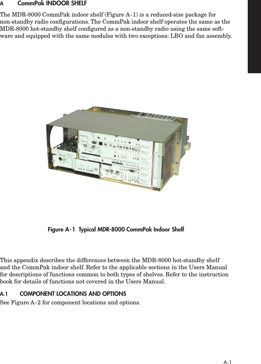  A-1 A CommPak INDOOR SHELF The MDR-8000 CommPak indoor shelf (Figure A-1) is a reduced-size package for non-standby radio conﬁgurations. The CommPak indoor shelf operates the same as the MDR-8000 hot-standby shelf conﬁgured as a non-standby radio using the same soft-ware and equipped with the same modules with two exceptions: LBO and fan assembly. Figure A-1  Typical MDR-8000 CommPak Indoor Shelf This appendix describes the differences between the MDR-8000 hot-standby shelf and the CommPak indoor shelf. Refer to the applicable sections in the Users Manual for descriptions of functions common to both types of shelves. Refer to the instruction book for details of functions not covered in the Users Manual. A.1 COMPONENT LOCATIONS AND OPTIONS See Figure A-2 for component locations and options.