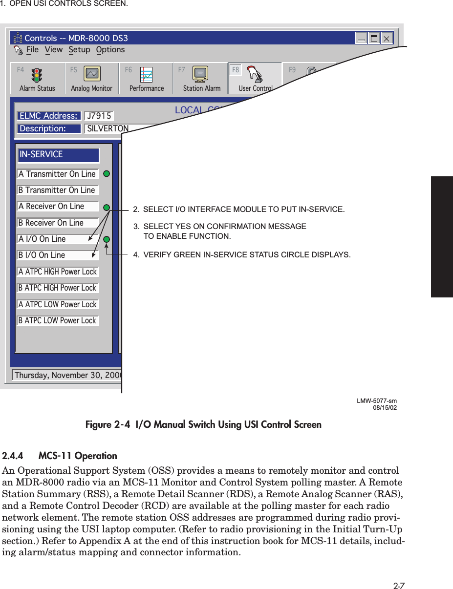  2-7 Figure 2-4  I/O Manual Switch Using USI Control Screen 2.4.4 MCS-11 Operation  An Operational Support System (OSS) provides a means to remotely monitor and control an MDR-8000 radio via an MCS-11 Monitor and Control System polling master. A Remote Station Summary (RSS), a Remote Detail Scanner (RDS), a Remote Analog Scanner (RAS), and a Remote Control Decoder (RCD) are available at the polling master for each radio network element. The remote station OSS addresses are programmed during radio provi-sioning using the USI laptop computer. (Refer to radio provisioning in the Initial Turn-Up section.) Refer to Appendix A at the end of this instruction book for MCS-11 details, includ-ing alarm/status mapping and connector information.FileControls -- MDR-8000 DS3View Setup OptionsAlarm Status Performance Station Alarm User Control ProvisioningAnalog MonitorF4 F5 F6 F7 F8 F9LOCAL CONTROLSCommunicating*ELMC Address:Description:SILVERTONA Transmitter On LineB Transmitter On LineA Receiver On LineB Receiver On LineA I/O On LineB I/O On LineA ATPC HIGH Power LockB ATPC HIGH Power LockA ATPC LOW Power LockB ATPC LOW Power LockJ7915IN-SERVICEA I/O LOOPBACKLine 1 loopbackLine 2 loopbackLine 3 loopbackB I/O LOOPBACKControl #1Control #2Control #3Control #4Control #5Control #6SYSTEM LOOP-BACKDS1 LINE LOOP-BACK RCV to XMTUSER CONTROLSThursday, November 30, 2000 1:44:19 PM USI Version R1.02 Controller Version R1.02LMW-5077-sm08/15/022.  SELECT I/O INTERFACE MODULE TO PUT IN-SERVICE.1.  OPEN USI CONTROLS SCREEN.3.  SELECT YES ON CONFIRMATION MESSAGE  TO ENABLE FUNCTION.4.  VERIFY GREEN IN-SERVICE STATUS CIRCLE DISPLAYS.