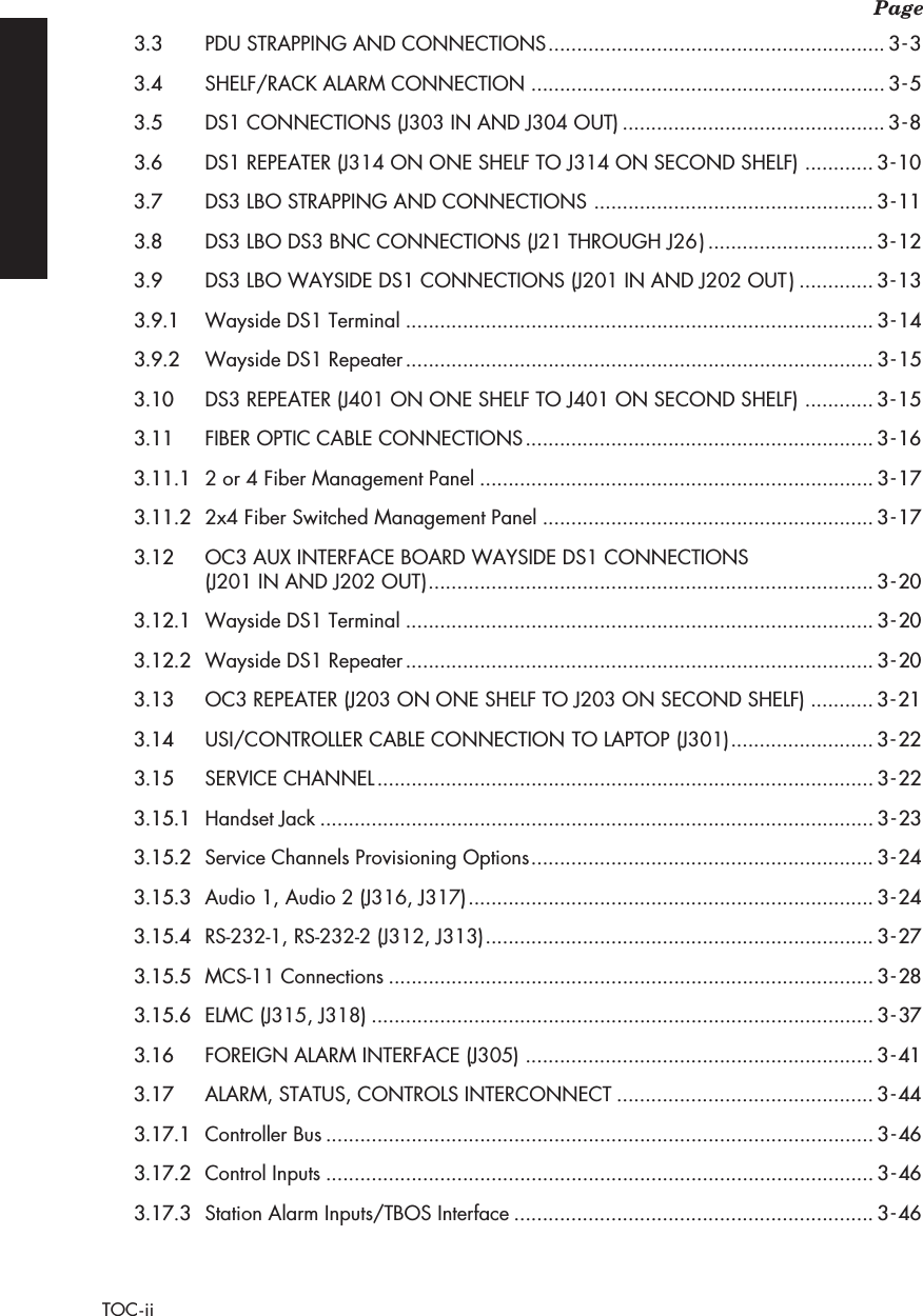  Page TOC-ii 3.3 PDU STRAPPING AND CONNECTIONS ........................................................... 3-33.4 SHELF/RACK ALARM CONNECTION .............................................................. 3-53.5 DS1 CONNECTIONS (J303 IN AND J304 OUT) .............................................. 3-83.6 DS1 REPEATER (J314 ON ONE SHELF TO J314 ON SECOND SHELF) ............ 3-103.7 DS3 LBO STRAPPING AND CONNECTIONS ................................................. 3-113.8 DS3 LBO DS3 BNC CONNECTIONS (J21 THROUGH J26) ............................. 3-123.9 DS3 LBO WAYSIDE DS1 CONNECTIONS (J201 IN AND J202 OUT) ............. 3-133.9.1 Wayside DS1 Terminal .................................................................................. 3-143.9.2 Wayside DS1 Repeater .................................................................................. 3-153.10 DS3 REPEATER (J401 ON ONE SHELF TO J401 ON SECOND SHELF) ............ 3-153.11 FIBER OPTIC CABLE CONNECTIONS ............................................................. 3-163.11.1 2 or 4 Fiber Management Panel ..................................................................... 3-173.11.2 2x4 Fiber Switched Management Panel .......................................................... 3-173.12 OC3 AUX INTERFACE BOARD WAYSIDE DS1 CONNECTIONS (J201 IN AND J202 OUT) .............................................................................. 3-203.12.1 Wayside DS1 Terminal .................................................................................. 3-203.12.2 Wayside DS1 Repeater .................................................................................. 3-203.13 OC3 REPEATER (J203 ON ONE SHELF TO J203 ON SECOND SHELF) ........... 3-213.14 USI/CONTROLLER CABLE CONNECTION TO LAPTOP (J301) ......................... 3-223.15 SERVICE CHANNEL ....................................................................................... 3-223.15.1 Handset Jack ................................................................................................. 3-233.15.2 Service Channels Provisioning Options ............................................................ 3-243.15.3 Audio 1, Audio 2 (J316, J317) ....................................................................... 3-243.15.4 RS-232-1, RS-232-2 (J312, J313) .................................................................... 3-273.15.5 MCS-11 Connections ..................................................................................... 3-283.15.6 ELMC (J315, J318) ........................................................................................ 3-373.16 FOREIGN ALARM INTERFACE (J305) ............................................................. 3-413.17 ALARM, STATUS, CONTROLS INTERCONNECT ............................................. 3-443.17.1 Controller Bus ................................................................................................ 3-463.17.2 Control Inputs ................................................................................................ 3-463.17.3 Station Alarm Inputs/TBOS Interface ............................................................... 3-46