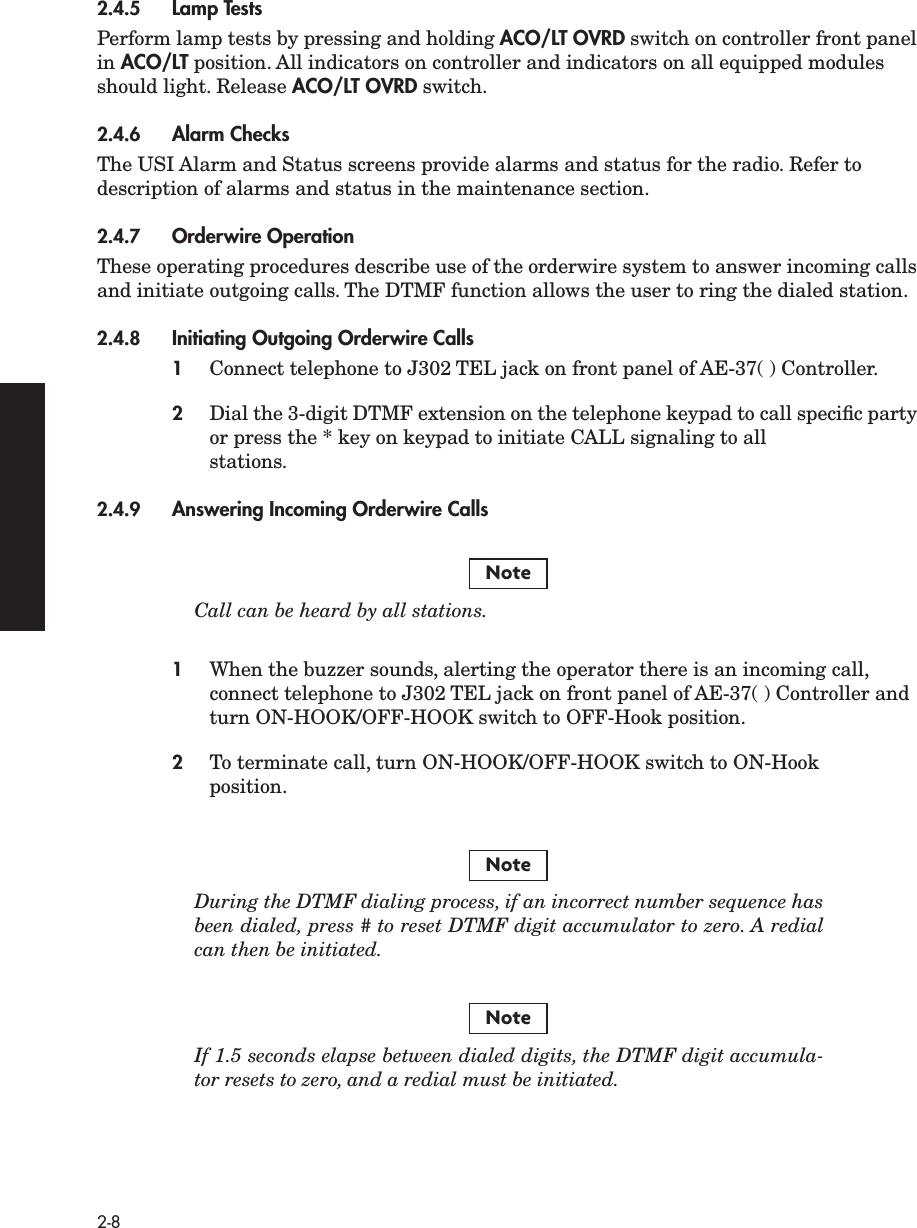  2-8 2.4.5 Lamp Tests Perform lamp tests by pressing and holding  ACO/LT OVRD  switch on controller front panel in  ACO/LT  position. All indicators on controller and indicators on all equipped modules should light. Release  ACO/LT OVRD  switch. 2.4.6 Alarm Checks The USI Alarm and Status screens provide alarms and status for the radio. Refer to description of alarms and status in the maintenance section. 2.4.7 Orderwire Operation These operating procedures describe use of the orderwire system to answer incoming calls and initiate outgoing calls. The DTMF function allows the user to ring the dialed station. 2.4.8 Initiating Outgoing Orderwire Calls 1 Connect telephone to J302 TEL jack on front panel of AE-37( ) Controller. 2 Dial the 3-digit DTMF extension on the telephone keypad to call speciﬁc party or press the * key on keypad to initiate CALL signaling to all stations. 2.4.9 Answering Incoming Orderwire Calls Call can be heard by all stations. 1 When the buzzer sounds, alerting the operator there is an incoming call, connect telephone to J302 TEL jack on front panel of AE-37( ) Controller and turn ON-HOOK/OFF-HOOK switch to OFF-Hook position. 2 To terminate call, turn ON-HOOK/OFF-HOOK switch to ON-Hook position. During the DTMF dialing process, if an incorrect number sequence hasbeen dialed, press # to reset DTMF digit accumulator to zero. A redialcan then be initiated.If 1.5 seconds elapse between dialed digits, the DTMF digit accumula-tor resets to zero, and a redial must be initiated.NoteNoteNote
