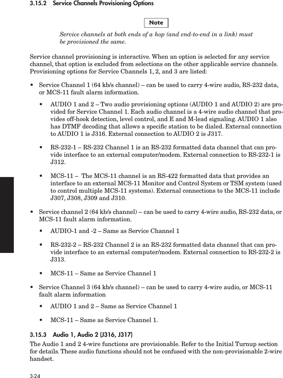  3-24 3.15.2 Service Channels Provisioning Options Service channels at both ends of a hop (and end-to-end in a link) mustbe provisioned the same. Service channel provisioning is interactive. When an option is selected for any service channel, that option is excluded from selections on the other applicable service channels. Provisioning options for Service Channels 1, 2, and 3 are listed:•Service Channel 1 (64 kb/s channel) – can be used to carry 4-wire audio, RS-232 data, or MCS-11 fault alarm information.•AUDIO 1 and 2 – Two audio provisioning options (AUDIO 1 and AUDIO 2) are pro-vided for Service Channel 1. Each audio channel is a 4-wire audio channel that pro-vides off-hook detection, level control, and E and M-lead signaling. AUDIO 1 also has DTMF decoding that allows a speciﬁc station to be dialed. External connection to AUDIO 1 is J316. External connection to AUDIO 2 is J317.•RS-232-1 – RS-232 Channel 1 is an RS-232 formatted data channel that can pro-vide interface to an external computer/modem. External connection to RS-232-1 is J312.•MCS-11 –  The MCS-11 channel is an RS-422 formatted data that provides an interface to an external MCS-11 Monitor and Control System or TSM system (used to control multiple MCS-11 systems). External connections to the MCS-11 include J307, J308, J309 and J310.•Service channel 2 (64 kb/s channel) – can be used to carry 4-wire audio, RS-232 data, or MCS-11 fault alarm information.•AUDIO-1 and -2 – Same as Service Channel 1•RS-232-2 – RS-232 Channel 2 is an RS-232 formatted data channel that can pro-vide interface to an external computer/modem. External connection to RS-232-2 is J313.•MCS-11 – Same as Service Channel 1•Service Channel 3 (64 kb/s channel) – can be used to carry 4-wire audio, or MCS-11 fault alarm information•AUDIO 1 and 2 – Same as Service Channel 1•MCS-11 – Same as Service Channel 1. 3.15.3 Audio 1, Audio 2 (J316, J317) The Audio 1 and 2 4-wire functions are provisionable. Refer to the Initial Turnup section for details. These audio functions should not be confused with the non-provisionable 2-wire handset.Note