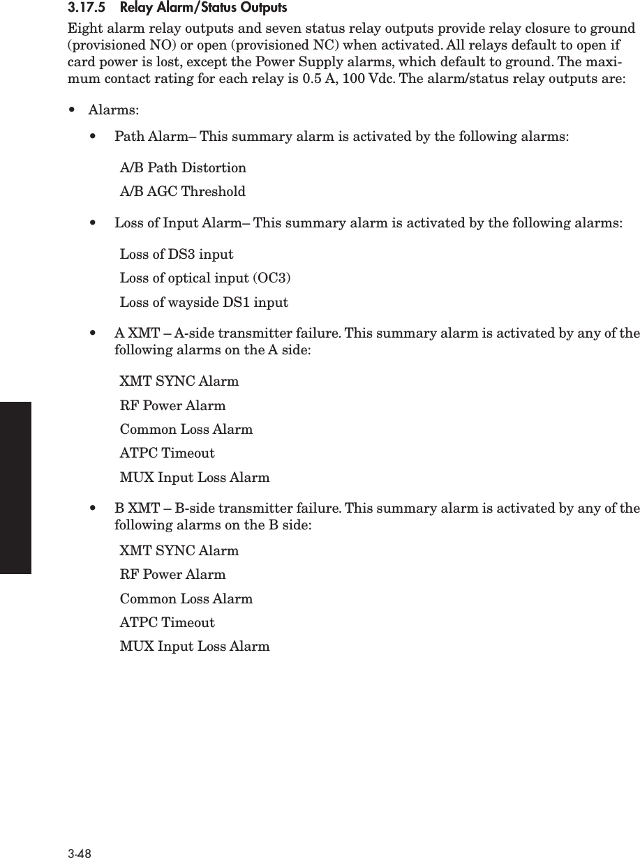3-483.17.5 Relay Alarm/Status OutputsEight alarm relay outputs and seven status relay outputs provide relay closure to ground (provisioned NO) or open (provisioned NC) when activated. All relays default to open if card power is lost, except the Power Supply alarms, which default to ground. The maxi-mum contact rating for each relay is 0.5 A, 100 Vdc. The alarm/status relay outputs are:• Alarms:•Path Alarm– This summary alarm is activated by the following alarms:A/B Path DistortionA/B AGC Threshold• Loss of Input Alarm– This summary alarm is activated by the following alarms:Loss of DS3 input Loss of optical input (OC3)Loss of wayside DS1 input•A XMT – A-side transmitter failure. This summary alarm is activated by any of the following alarms on the A side:XMT SYNC AlarmRF Power AlarmCommon Loss AlarmATPC TimeoutMUX Input Loss Alarm•B XMT – B-side transmitter failure. This summary alarm is activated by any of the following alarms on the B side:XMT SYNC AlarmRF Power AlarmCommon Loss AlarmATPC TimeoutMUX Input Loss Alarm