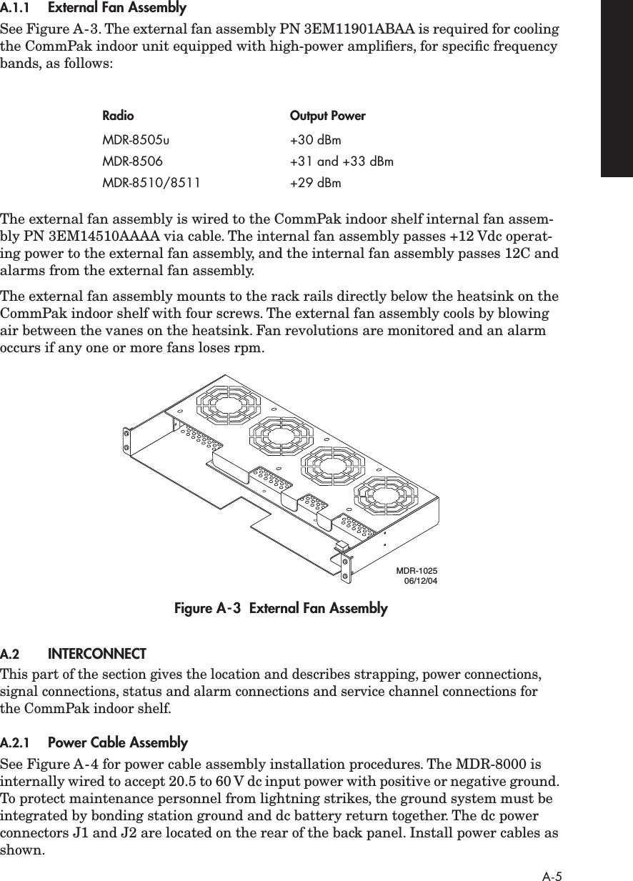  A-5 A.1.1 External Fan Assembly See Figure A-3. The external fan assembly PN 3EM11901ABAA is required for cooling the CommPak indoor unit equipped with high-power ampliﬁers, for speciﬁc frequency bands, as follows:The external fan assembly is wired to the CommPak indoor shelf internal fan assem-bly PN 3EM14510AAAA via cable. The internal fan assembly passes +12 Vdc operat-ing power to the external fan assembly, and the internal fan assembly passes 12C and alarms from the external fan assembly.The external fan assembly mounts to the rack rails directly below the heatsink on the CommPak indoor shelf with four screws. The external fan assembly cools by blowing air between the vanes on the heatsink. Fan revolutions are monitored and an alarm occurs if any one or more fans loses rpm. Figure A-3  External Fan Assembly A.2 INTERCONNECT This part of the section gives the location and describes strapping, power connections, signal connections, status and alarm connections and service channel connections for the CommPak indoor shelf. A.2.1 Power Cable Assembly See Figure A-4 for power cable assembly installation procedures. The MDR-8000 is internally wired to accept 20.5 to 60 V dc input power with positive or negative ground. To protect maintenance personnel from lightning strikes, the ground system must be integrated by bonding station ground and dc battery return together. The dc power connectors J1 and J2 are located on the rear of the back panel. Install power cables as shown. Radio Output Power MDR-8505u +30 dBmMDR-8506 +31 and +33 dBmMDR-8510/8511 +29 dBmMDR-102506/12/04