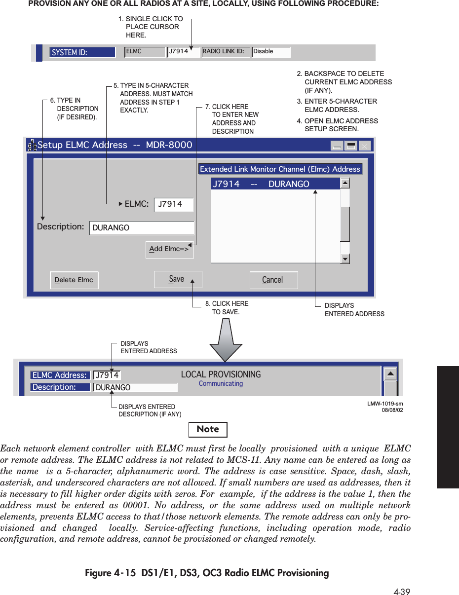  4-39 Figure 4-15  DS1/E1, DS3, OC3 Radio ELMC Provisioning   Setup ELMC Address  --  MDR-8000Extended Link Monitor Channel (Elmc) AddressJ7914DURANGODescription:ELMC:Save CancelDelete ElmcAdd Elmc=&gt;J7914    --    DURANGO5. TYPE IN 5-CHARACTER ADDRESS. MUST MATCH ADDRESS IN STEP 1 EXACTLY.6. TYPE IN  DESCRIPTION (IF DESIRED).7. CLICK HERE TO ENTER NEW ADDRESS AND  DESCRIPTION8. CLICK HERE TO SAVE.PROVISION ANY ONE OR ALL RADIOS AT A SITE, LOCALLY, USING FOLLOWING PROCEDURE:LOCAL PROVISIONINGCommunicatingELMC Address:Description:DURANGOJ79142. BACKSPACE TO DELETE  CURRENT ELMC ADDRESS  (IF ANY).3. ENTER 5-CHARACTER ELMC ADDRESS.4. OPEN ELMC ADDRESS  SETUP SCREEN.LMW-1019-sm08/08/02SYSTEM ID:ELMCJ7914RADIO LINK ID: Disable1. SINGLE CLICK TO PLACE CURSOR  HERE.DISPLAYS ENTERED ADDRESSDISPLAYS ENTERED DESCRIPTION (IF ANY)DISPLAYS ENTERED ADDRESSNoteEach network element controller  with ELMC must first be locally  provisioned  with a unique  ELMC or remote address. The ELMC address is not related to MCS-11. Any name can be entered as long as the name  is a 5-character, alphanumeric word. The address is case sensitive. Space, dash, slash,  asterisk, and underscored characters are not allowed. If small numbers are used as addresses, then it is necessary to fill higher order digits with zeros. For  example,  if the address is the value 1, then the address must be entered as 00001. No address, or the same address used on multiple network  elements, prevents ELMC access to that/those network elements. The remote address can only be pro-visioned and changed  locally. Service-affecting functions, including operation mode, radio configuration, and remote address, cannot be provisioned or changed remotely.  