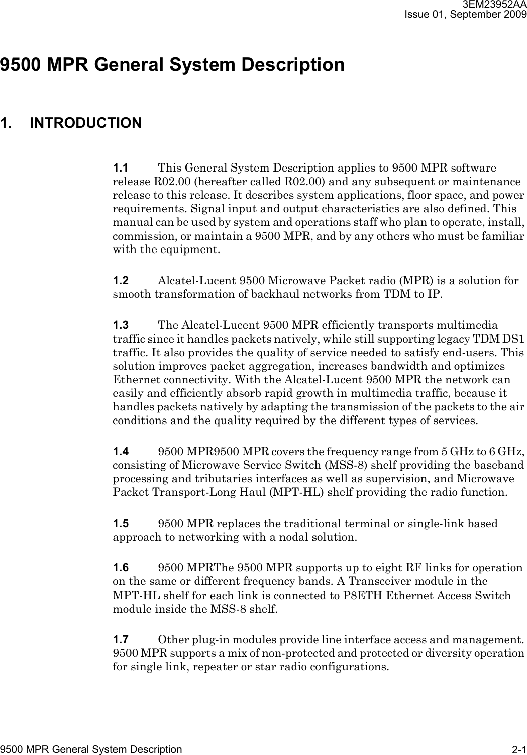 3EM23952AAIssue 01, September 20099500 MPR General System Description 2-19500 MPR General System Description1. INTRODUCTION1.1 This General System Description applies to 9500 MPR software release R02.00 (hereafter called R02.00) and any subsequent or maintenance release to this release. It describes system applications, floor space, and power requirements. Signal input and output characteristics are also defined. This manual can be used by system and operations staff who plan to operate, install, commission, or maintain a 9500 MPR, and by any others who must be familiar with the equipment.1.2 Alcatel-Lucent 9500 Microwave Packet radio (MPR) is a solution for smooth transformation of backhaul networks from TDM to IP.1.3 The Alcatel-Lucent 9500 MPR efficiently transports multimedia traffic since it handles packets natively, while still supporting legacy TDM DS1 traffic. It also provides the quality of service needed to satisfy end-users. This solution improves packet aggregation, increases bandwidth and optimizes Ethernet connectivity. With the Alcatel-Lucent 9500 MPR the network can easily and efficiently absorb rapid growth in multimedia traffic, because it handles packets natively by adapting the transmission of the packets to the air conditions and the quality required by the different types of services.1.4 9500 MPR9500 MPR covers the frequency range from 5 GHz to 6 GHz, consisting of Microwave Service Switch (MSS-8) shelf providing the baseband processing and tributaries interfaces as well as supervision, and Microwave Packet Transport-Long Haul (MPT-HL) shelf providing the radio function.1.5 9500 MPR replaces the traditional terminal or single-link based approach to networking with a nodal solution. 1.6 9500 MPRThe 9500 MPR supports up to eight RF links for operation on the same or different frequency bands. A Transceiver module in the MPT-HL shelf for each link is connected to P8ETH Ethernet Access Switch module inside the MSS-8 shelf. 1.7 Other plug-in modules provide line interface access and management. 9500 MPR supports a mix of non-protected and protected or diversity operation for single link, repeater or star radio configurations.