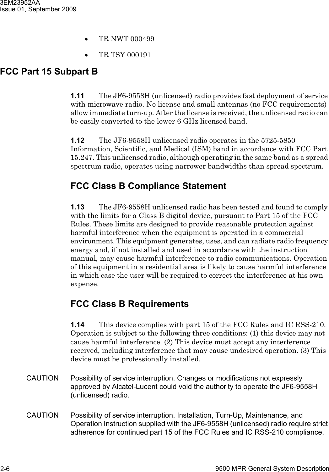 3EM23952AAIssue 01, September 20099500 MPR General System Description2-6•TR NWT 000499•TR TSY 000191FCC Part 15 Subpart B1.11 The JF6-9558H (unlicensed) radio provides fast deployment of service with microwave radio. No license and small antennas (no FCC requirements) allow immediate turn-up. After the license is received, the unlicensed radio can be easily converted to the lower 6 GHz licensed band.1.12 The JF6-9558H unlicensed radio operates in the 5725-5850 Information, Scientific, and Medical (ISM) band in accordance with FCC Part 15.247. This unlicensed radio, although operating in the same band as a spread spectrum radio, operates using narrower bandwidths than spread spectrum.FCC Class B Compliance Statement1.13 The JF6-9558H unlicensed radio has been tested and found to comply with the limits for a Class B digital device, pursuant to Part 15 of the FCC Rules. These limits are designed to provide reasonable protection against harmful interference when the equipment is operated in a commercial environment. This equipment generates, uses, and can radiate radio frequency energy and, if not installed and used in accordance with the instruction manual, may cause harmful interference to radio communications. Operation of this equipment in a residential area is likely to cause harmful interference in which case the user will be required to correct the interference at his own expense.FCC Class B Requirements1.14 This device complies with part 15 of the FCC Rules and IC RSS-210. Operation is subject to the following three conditions: (1) this device may not cause harmful interference. (2) This device must accept any interference received, including interference that may cause undesired operation. (3) This device must be professionally installed.CAUTION Possibility of service interruption. Changes or modifications not expressly approved by Alcatel-Lucent could void the authority to operate the JF6-9558H (unlicensed) radio.CAUTION Possibility of service interruption. Installation, Turn-Up, Maintenance, and Operation Instruction supplied with the JF6-9558H (unlicensed) radio require strict adherence for continued part 15 of the FCC Rules and IC RSS-210 compliance.