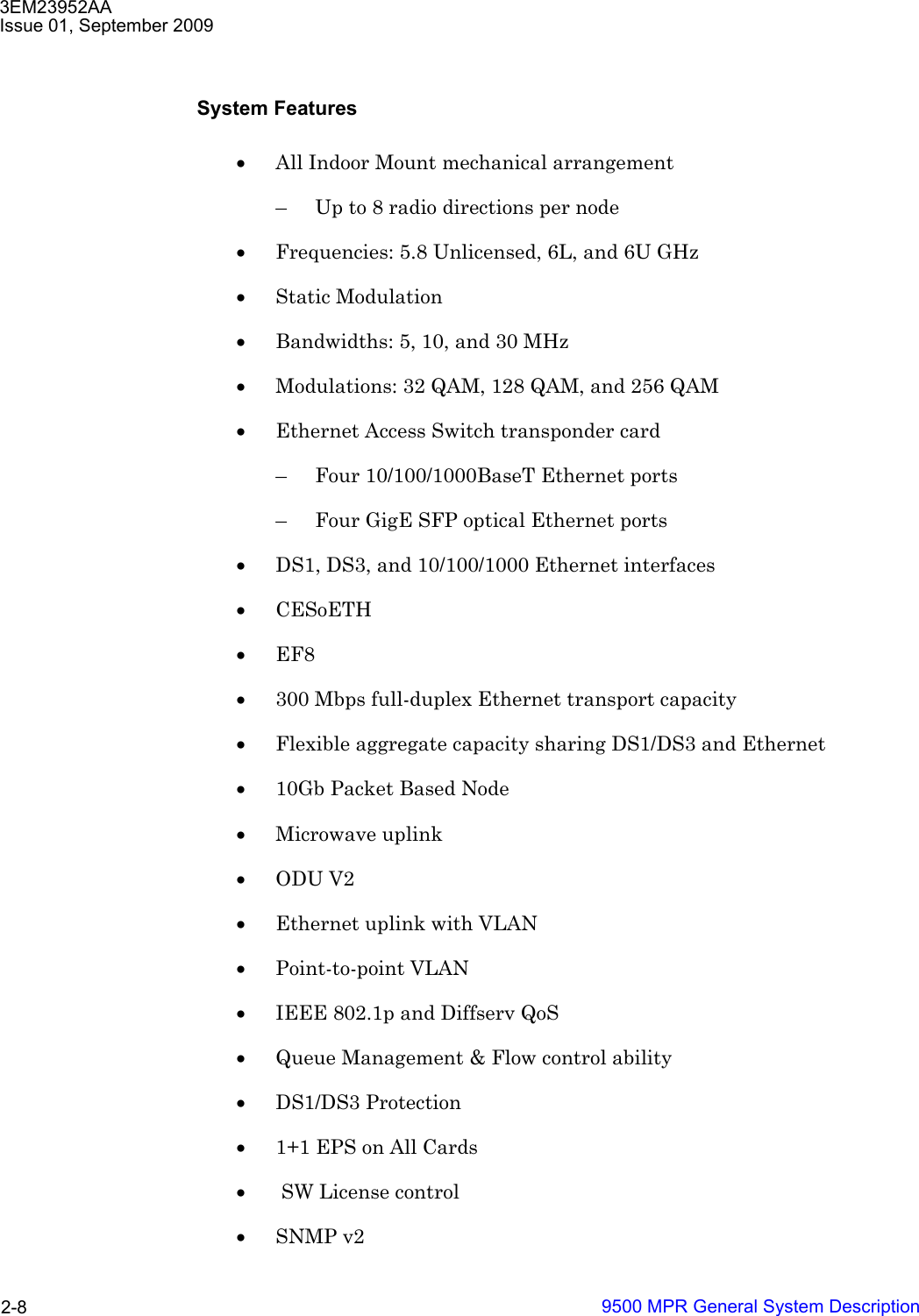 3EM23952AAIssue 01, September 20099500 MPR General System Description2-8System Features•All Indoor Mount mechanical arrangement – Up to 8 radio directions per node •Frequencies: 5.8 Unlicensed, 6L, and 6U GHz•Static Modulation •Bandwidths: 5, 10, and 30 MHz•Modulations: 32 QAM, 128 QAM, and 256 QAM•Ethernet Access Switch transponder card – Four 10/100/1000BaseT Ethernet ports– Four GigE SFP optical Ethernet ports•DS1, DS3, and 10/100/1000 Ethernet interfaces •CESoETH •EF8 •300 Mbps full-duplex Ethernet transport capacity •Flexible aggregate capacity sharing DS1/DS3 and Ethernet •10Gb Packet Based Node •Microwave uplink •ODU V2 •Ethernet uplink with VLAN •Point-to-point VLAN •IEEE 802.1p and Diffserv QoS •Queue Management &amp; Flow control ability •DS1/DS3 Protection •1+1 EPS on All Cards • SW License control •SNMP v2 