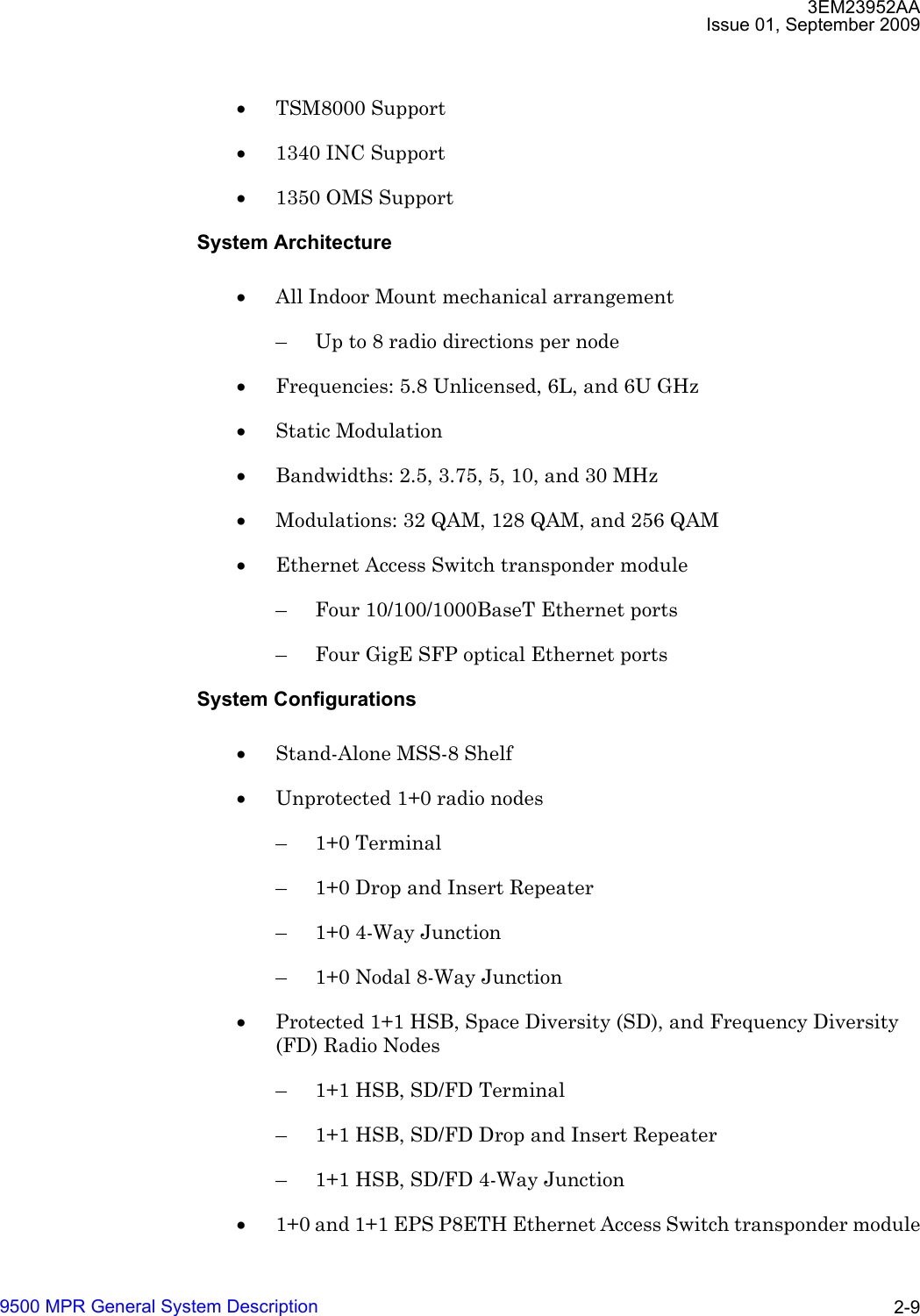 3EM23952AAIssue 01, September 20099500 MPR General System Description 2-9•TSM8000 Support •1340 INC Support •1350 OMS Support System Architecture•All Indoor Mount mechanical arrangement – Up to 8 radio directions per node •Frequencies: 5.8 Unlicensed, 6L, and 6U GHz•Static Modulation •Bandwidths: 2.5, 3.75, 5, 10, and 30 MHz•Modulations: 32 QAM, 128 QAM, and 256 QAM•Ethernet Access Switch transponder module – Four 10/100/1000BaseT Ethernet ports– Four GigE SFP optical Ethernet portsSystem Configurations•Stand-Alone MSS-8 Shelf•Unprotected 1+0 radio nodes– 1+0 Terminal– 1+0 Drop and Insert Repeater– 1+0 4-Way Junction– 1+0 Nodal 8-Way Junction•Protected 1+1 HSB, Space Diversity (SD), and Frequency Diversity (FD) Radio Nodes – 1+1 HSB, SD/FD Terminal– 1+1 HSB, SD/FD Drop and Insert Repeater– 1+1 HSB, SD/FD 4-Way Junction•1+0 and 1+1 EPS P8ETH Ethernet Access Switch transponder module