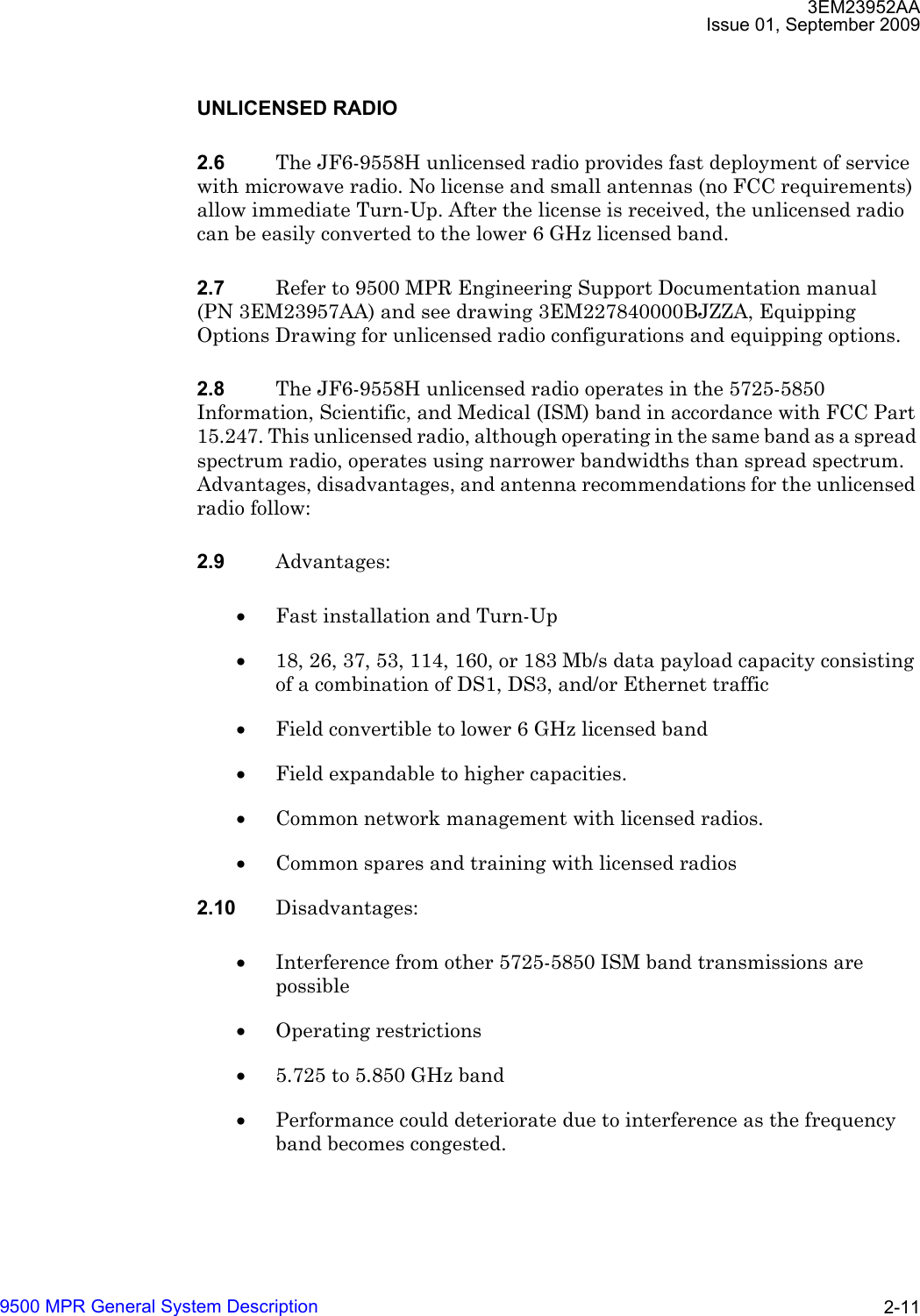 3EM23952AAIssue 01, September 20099500 MPR General System Description 2-11UNLICENSED RADIO2.6 The JF6-9558H unlicensed radio provides fast deployment of service with microwave radio. No license and small antennas (no FCC requirements) allow immediate Turn-Up. After the license is received, the unlicensed radio can be easily converted to the lower 6 GHz licensed band.2.7 Refer to 9500 MPR Engineering Support Documentation manual (PN 3EM23957AA) and see drawing 3EM227840000BJZZA, Equipping Options Drawing for unlicensed radio configurations and equipping options.2.8 The JF6-9558H unlicensed radio operates in the 5725-5850 Information, Scientific, and Medical (ISM) band in accordance with FCC Part 15.247. This unlicensed radio, although operating in the same band as a spread spectrum radio, operates using narrower bandwidths than spread spectrum. Advantages, disadvantages, and antenna recommendations for the unlicensed radio follow:2.9 Advantages:•Fast installation and Turn-Up•18, 26, 37, 53, 114, 160, or 183 Mb/s data payload capacity consisting of a combination of DS1, DS3, and/or Ethernet traffic•Field convertible to lower 6 GHz licensed band•Field expandable to higher capacities.•Common network management with licensed radios.•Common spares and training with licensed radios2.10 Disadvantages:•Interference from other 5725-5850 ISM band transmissions are possible•Operating restrictions•5.725 to 5.850 GHz band•Performance could deteriorate due to interference as the frequency band becomes congested.