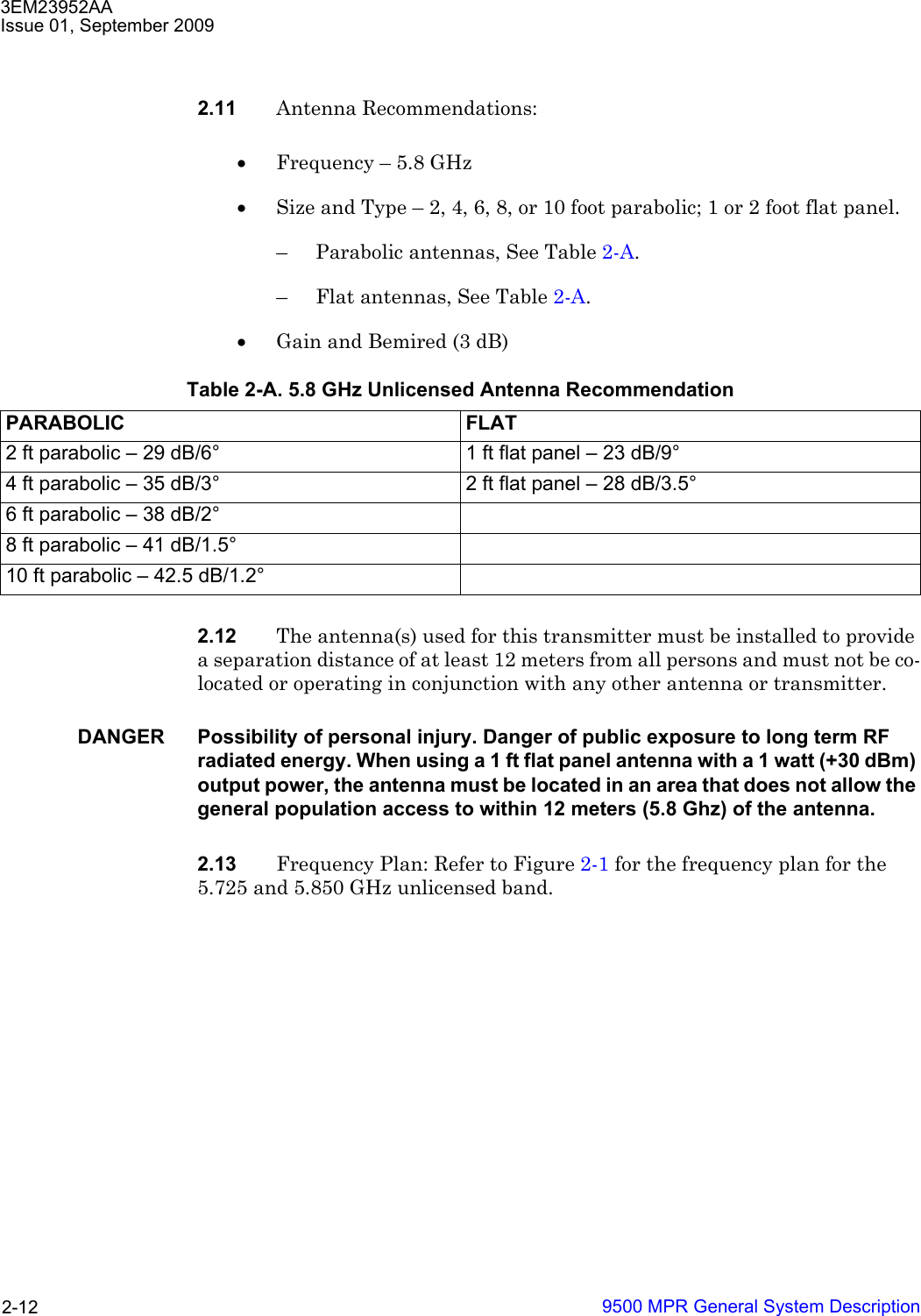 3EM23952AAIssue 01, September 20099500 MPR General System Description2-122.11 Antenna Recommendations:•Frequency – 5.8 GHz•Size and Type – 2, 4, 6, 8, or 10 foot parabolic; 1 or 2 foot flat panel.– Parabolic antennas, See Table 2-A.– Flat antennas, See Table 2-A.•Gain and Bemired (3 dB)2.12 The antenna(s) used for this transmitter must be installed to provide a separation distance of at least 12 meters from all persons and must not be co-located or operating in conjunction with any other antenna or transmitter.DANGER Possibility of personal injury. Danger of public exposure to long term RF radiated energy. When using a 1 ft flat panel antenna with a 1 watt (+30 dBm) output power, the antenna must be located in an area that does not allow the general population access to within 12 meters (5.8 Ghz) of the antenna.2.13 Frequency Plan: Refer to Figure 2-1 for the frequency plan for the 5.725 and 5.850 GHz unlicensed band.Table 2-A. 5.8 GHz Unlicensed Antenna RecommendationPARABOLIC FLAT2 ft parabolic – 29 dB/6° 1 ft flat panel – 23 dB/9°4 ft parabolic – 35 dB/3° 2 ft flat panel – 28 dB/3.5°6 ft parabolic – 38 dB/2°8 ft parabolic – 41 dB/1.5°10 ft parabolic – 42.5 dB/1.2°