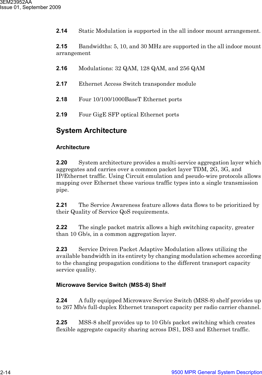 3EM23952AAIssue 01, September 20099500 MPR General System Description2-142.14 Static Modulation is supported in the all indoor mount arrangement.2.15 Bandwidths: 5, 10, and 30 MHz are supported in the all indoor mount arrangement2.16 Modulations: 32 QAM, 128 QAM, and 256 QAM2.17 Ethernet Access Switch transponder module 2.18 Four 10/100/1000BaseT Ethernet ports2.19 Four GigE SFP optical Ethernet portsSystem ArchitectureArchitecture2.20 System architecture provides a multi-service aggregation layer which aggregates and carries over a common packet layer TDM, 2G, 3G, and IP/Ethernet traffic. Using Circuit emulation and pseudo-wire protocols allows mapping over Ethernet these various traffic types into a single transmission pipe.2.21 The Service Awareness feature allows data flows to be prioritized by their Quality of Service QoS requirements.2.22 The single packet matrix allows a high switching capacity, greater than 10 Gb/s, in a common aggregation layer.2.23 Service Driven Packet Adaptive Modulation allows utilizing the available bandwidth in its entirety by changing modulation schemes according to the changing propagation conditions to the different transport capacity service quality. Microwave Service Switch (MSS-8) Shelf2.24 A fully equipped Microwave Service Switch (MSS-8) shelf provides up to 267 Mb/s full-duplex Ethernet transport capacity per radio carrier channel. 2.25 MSS-8 shelf provides up to 10 Gb/s packet switching which creates flexible aggregate capacity sharing across DS1, DS3 and Ethernet traffic.