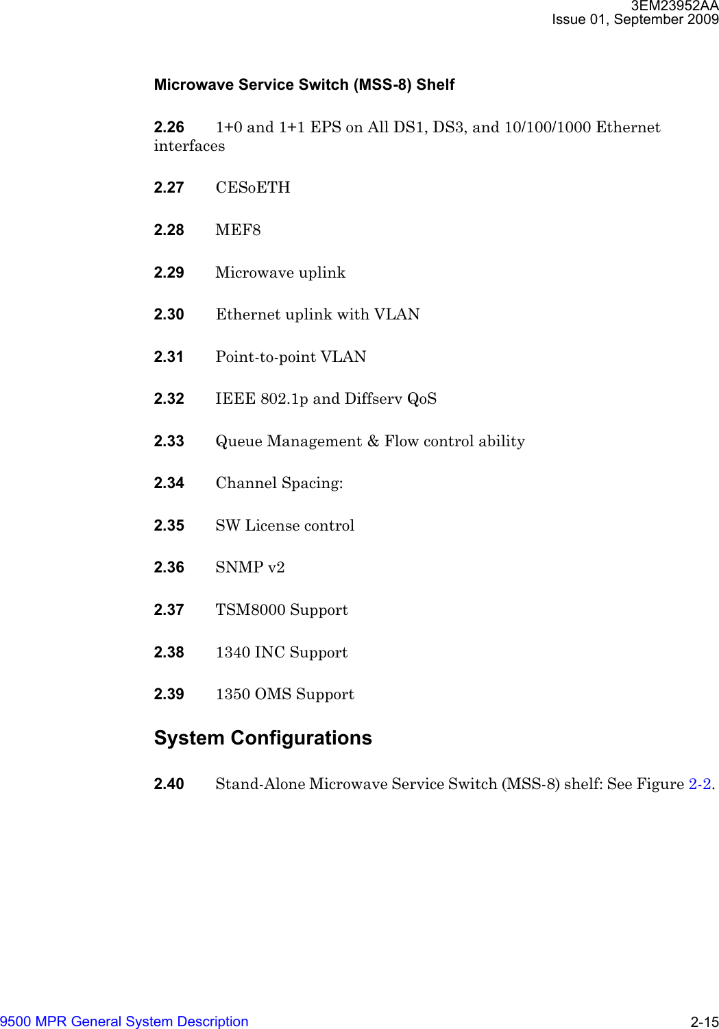 3EM23952AAIssue 01, September 20099500 MPR General System Description 2-15Microwave Service Switch (MSS-8) Shelf2.26 1+0 and 1+1 EPS on All DS1, DS3, and 10/100/1000 Ethernet interfaces2.27 CESoETH2.28 MEF82.29 Microwave uplink 2.30 Ethernet uplink with VLAN 2.31 Point-to-point VLAN 2.32 IEEE 802.1p and Diffserv QoS 2.33 Queue Management &amp; Flow control ability 2.34 Channel Spacing: 2.35 SW License control 2.36 SNMP v2 2.37 TSM8000 Support 2.38 1340 INC Support 2.39 1350 OMS Support System Configurations2.40 Stand-Alone Microwave Service Switch (MSS-8) shelf: See Figure 2-2. 