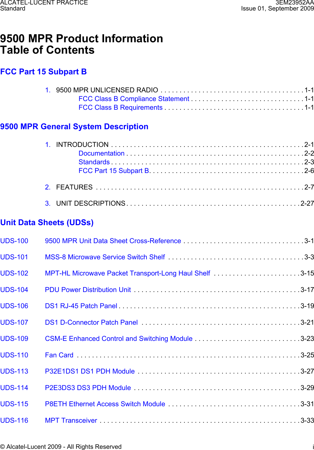 3EM23952AAIssue 01, September 2009© Alcatel-Lucent 2009 - All Rights Reserved iALCATEL-LUCENT PRACTICEStandard9500 MPR Product InformationTable of ContentsFCC Part 15 Subpart B1. 9500 MPR UNLICENSED RADIO . . . . . . . . . . . . . . . . . . . . . . . . . . . . . . . . . . . . . . 1-1FCC Class B Compliance Statement . . . . . . . . . . . . . . . . . . . . . . . . . . . . . . 1-1FCC Class B Requirements . . . . . . . . . . . . . . . . . . . . . . . . . . . . . . . . . . . . . 1-19500 MPR General System Description1. INTRODUCTION . . . . . . . . . . . . . . . . . . . . . . . . . . . . . . . . . . . . . . . . . . . . . . . . . . . 2-1Documentation . . . . . . . . . . . . . . . . . . . . . . . . . . . . . . . . . . . . . . . . . . . . . . . 2-2Standards . . . . . . . . . . . . . . . . . . . . . . . . . . . . . . . . . . . . . . . . . . . . . . . . . . . 2-3FCC Part 15 Subpart B. . . . . . . . . . . . . . . . . . . . . . . . . . . . . . . . . . . . . . . . . 2-62. FEATURES  . . . . . . . . . . . . . . . . . . . . . . . . . . . . . . . . . . . . . . . . . . . . . . . . . . . . . . . 2-73. UNIT DESCRIPTIONS . . . . . . . . . . . . . . . . . . . . . . . . . . . . . . . . . . . . . . . . . . . . . . 2-27Unit Data Sheets (UDSs)UDS-100 9500 MPR Unit Data Sheet Cross-Reference . . . . . . . . . . . . . . . . . . . . . . . . . . . . . . . . 3-1UDS-101 MSS-8 Microwave Service Switch Shelf  . . . . . . . . . . . . . . . . . . . . . . . . . . . . . . . . . . . . 3-3UDS-102 MPT-HL Microwave Packet Transport-Long Haul Shelf  . . . . . . . . . . . . . . . . . . . . . . . 3-15UDS-104 PDU Power Distribution Unit  . . . . . . . . . . . . . . . . . . . . . . . . . . . . . . . . . . . . . . . . . . . . 3-17UDS-106 DS1 RJ-45 Patch Panel . . . . . . . . . . . . . . . . . . . . . . . . . . . . . . . . . . . . . . . . . . . . . . . . 3-19UDS-107 DS1 D-Connector Patch Panel  . . . . . . . . . . . . . . . . . . . . . . . . . . . . . . . . . . . . . . . . . . 3-21UDS-109 CSM-E Enhanced Control and Switching Module . . . . . . . . . . . . . . . . . . . . . . . . . . . . 3-23UDS-110 Fan Card  . . . . . . . . . . . . . . . . . . . . . . . . . . . . . . . . . . . . . . . . . . . . . . . . . . . . . . . . . . . 3-25UDS-113 P32E1DS1 DS1 PDH Module  . . . . . . . . . . . . . . . . . . . . . . . . . . . . . . . . . . . . . . . . . . . 3-27UDS-114 P2E3DS3 DS3 PDH Module  . . . . . . . . . . . . . . . . . . . . . . . . . . . . . . . . . . . . . . . . . . . . 3-29UDS-115 P8ETH Ethernet Access Switch Module  . . . . . . . . . . . . . . . . . . . . . . . . . . . . . . . . . . . 3-31UDS-116 MPT Transceiver . . . . . . . . . . . . . . . . . . . . . . . . . . . . . . . . . . . . . . . . . . . . . . . . . . . . . 3-33